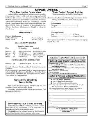 El Tecolote, February–March 2012 Page 7
Volunteer Habitat Restoration
Audubon helps recruit volunteers for habitat restoration; come help
to restore a creek or estuary while spending a morning in a beautiful
bird habitat. We now have a new Audubon-managed project at Coal
Oil Point Reserve as well. Contact Darlene Chirman at President@
SantaBarbaraAudubon.org or 692-2008. Contact Coal Oil Point
Reserve: Reserve Steward Tara Longwell at tara.longwell@lifesci.ucsb.
edu or 893-5092. Contact the Land Trust for Arroyo Hondo Preserve:
Volunteer Coordinator Sally Isaacson at 260-2252 or volunteer@
sblandtrust.org
ARROYO HONDO
Contact: Sally Isaacson
Sunday February 	 5	 9 a.m.-12:30 p.m
Sunday March 	 4	 9 a.m.-12:30 p.m.
COAL OIL POINT RESERVE
Saturday, 9 a.m.-noon
Date		Restoration	 Contact
February	 11	 Audubon Planting	 Darlene Chirman
February	 25 	 COPR Trails	 Tara Longwell
March	 3	 Audubon Planting	 Darlene Chirman
March	 10	 COPR Trails	 Tara Longwell
CHANNEL ISLANDS RESTORATION
February 	 18	 Lake Los Carneros 	 9 a.m.-1 p.m.	
Contact: Volunteer Coordinator Sarah Amiri at volunteer@
cirweb.org
Please consult their website or Sarah on restoration projects
including Lake Los Carneros, San Marcos Foothills, Santa
Barbara Zoo, Carpinteria Creek, Anacapa Island and others.
Their website is: www.cirweb.org
OPPORTUNITIES
Plover Project Docent Training
Training takes place at Coal Oil Point Reserve
Training takes place at the West Campus Conference Center
at Coal Oil Point Reserve, from 9 a.m.-1:30 p.m.
Training dates:
February. . . . . . . . . . . . . . . . . . . . . . . . . 4
March. . . . . . . . . . . . . . . . . . . . . . . . . . . 3
Training Schedule:
Tour . . . . . . . . . . . . . . . . . . . . . . . 9-11 a.m.
Training . . . . . . . . . . . . . . . . . . . . 11 a.m.-1:30 p.m.
Those interested should call for more information or to register
at (805) 893-3703
SBAS Needs Your E-mail Address
To be added to the SBAS e-mail list, just send an e-mail
message with the subject line, “Add + your name” to
Membership@SantaBarbaraAudubon.org
The SBAS e-mail list will only be used for SBAS business
and will not be sold or shared with any other group.
Work with the SBAS Birds
Eyes in the Sky
Eyes in the Sky has ongoing opportunities for new
volunteers to work with our birds of prey.
Volunteers must be available during daytime hours. Call
Gabriele (805) 898-0347.
Audubon Society Membership Application
Name: ______________________________________________________
Address: ____________________________________________________
City: ___________________________ State:____ Zip: _______________
E-mail: _____________________________________________________
Amount Enclosed: ________________________________
Mail to: Santa Barbara Audubon Society
5679 Hollister Ave, Suite 5B
Goleta CA 93117
Option 2: National and Local Membership
Santa Barbara Code: C2ZC130Z
Option 1: Local Chapter-only Membership
Make check payable to: National Audubon Society
This is my choice of membership!
This is a Senior/Student membership.
Please do NOT share my contact information.
For more information on these options please go to our website at:
www.SantaBarbaraAudubon.org or call (805) 964-1468
Introductory $20, or $15 for senior/student; $35 annually thereafter.
•	Membership is for a FAMILY!
•	Memberships initially received between October 1st and March 31st:
Renewals Due December 31.
•	Memberships initially received between April 1st and September 31st:
Renewals Due June 30.
This is my choice of membership!
•	Cost: $25 Annually.
Make check payable to: Santa Barbara Audubon Society
 