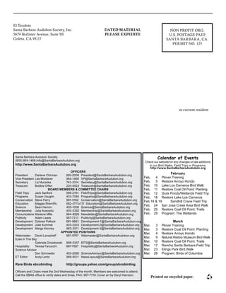 El Tecolote							
Santa Barbara Audubon Society, Inc.						
5679 Hollister Avenue, Suite 5B							
Goleta, CA 93117											
						
					
or current resident
NON PROFIT ORG.
U.S. POSTAGE PAID
SANTA BARBARA, CA.
PERMIT NO. 125
DATED MATERIAL
PLEASE EXPEDITE
Santa Barbara Audubon Society
(805) 964-1468,Info@SantaBarbaraAudubon.org
http://www.SantaBarbaraAudubon.org
OFFICERS
President 	 Darlene Chirman	 692-2008	 President@SantaBarbaraAudubon.org
Vice-President	 Lee Moldaver	 964-1468	 VP@SantaBarbaraAudubon.org
Secretary	 Liz Muraoka	 743-3314	 Secretary@SantaBarbaraAudubon.org
Treasurer	 Bobbie Offen	 220-6522	 Treasurer@SantaBarbaraAudubon.org
BOARD MEMBERS & COMMITTEE CHAIRS
Field Trips 	 Jack Sanford	 566-2191	 FieldTrips@SantaBarbaraAudubon.org
Programs 	 Susan Vaughn	 403-7046	 Programs@SantaBarbaraAudubon.org
Conservation 	 Steve Ferry	 967-5162	 Conservation@SantaBarbaraAudubon.org
Education 	 Maggie Sherriffs 	 682-4711x131 Education@SantaBarbaraAudubon.org
Science 	 Sean Herron	 450-1008	 Science@SantaBarbaraAudubon.org
Membership 	 Julia Kosowitz	 450-5392	 Membership@SantaBarbaraAudubon.org
Comunicatons 	Marlene Mills	 964-8525	 Newsletter@SantaBarbaraAudubon.org
Publicity 	 Adam Lewis	 967-7213	 Publicity@SantaBarbaraAudubon.org
Development 	 Dolores Pollock 	 681-8661	 Development-1@SantaBarbaraAudubon.org
Development 	 Julie Kummel 	 403-3203	 Development-2@SantaBarbaraAudubon.org
Development	 Margo Kenney 	 963-3011	 Development-3@SantaBarbaraAudubon.org
APPOINTED POSITIONS
Webmaster: 	 David Levasheff	 967-8767	 Webmaster@SantaBarbaraAudubon.org
Eyes In The Sky: 	
		 Gabriele Drozdowski	 898-0347	 EITS@SantaBarbaraAudubon.org
Hospitality: 	 Teresa Fanucchi	 687-7587 	 Hospitality@SantaBarbaraAudubon.org
Science Advisor	
		 Don Schroeder	 403-2090	 ScienceAdvisor@SantaBarbaraAudubon.org
ET Editor	 Andy Lentz	 968-6011	 NewsLayout@SantaBarbaraAudubon.org
Rare Birds sbcobirding	 http://groups.yahoo.com/group/sbcobirding
Officers and Chairs meet the 2nd Wednesday of the month. Members are welcomed to attend.
Call the SBAS office to verify dates and times. FAX: 967-7718. Cover art by Daryl Harrison.
Printed on recycled paper.
Calendar of Events
Check our website for any changes or late additions
to our Bird Walks, Field Trips or Programs:
http://www.SantaBarbaraAudubon.org
February
Feb.	 4	 Plover Training
Feb.	 5	 Restore Arroyo Hondo
Feb.	 10	 Lake Los Carneros Bird Walk
Feb.	 11	 Restore Coal Oil Point: Planting
Feb.	 12	 Duck Ponds/Wetlands Field Trip
Feb. 	 18	 Restore Lake Los Carneros
Feb.	18 & 19	 Sandhill Crane Field Trip
Feb.	 24	 San Jose Creek Area Bird Walk
Feb.	 25	 Restore Coal Oil Point: Trails
Feb.	 29	 Program: The Wetlands
March
Mar.	 3	 Plover Training
Mar.	 3	 Restore Coal Oil Point: Planting
Mar.	 4	 Restore Arroyo Hondo
Mar.	 9	 Natural History Museum Bird Walk
Mar.	 10	 Restore Coal Oil Point: Trails
Mar.	 17	 Rancho Santa Barbara Field Trip
Mar.	 23	 Elings Park Bird Walk
Mar.	 28	 Program: Birds of Columbia
 