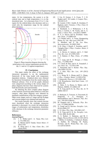 Bayor Jude Simons et al Int. Journal of Engineering Research and Applications www.ijera.com
ISSN : 2248-9622, Vol. 5, Issue 1( Part 2), January 2015, pp.127-131
www.ijera.com 130|P a g e
states. At low temperatures, the system is at the
ordered state and at high temperatures it is in the
disordered state. As J0 decreases from 2.5 to 1.1, the
region for the ordered phase also decreases and as a
result only the temperature range for the ordered
phase decreases.
Figure 4. Phase transition diagram showing the
polarization ss for various J0parameters givenn=0.6,
Ω0=1.1 and m=2.2) against temperature t
IV. Conclusions
This paper studies the effect of the exchange
interaction parameter J0 on the mathematical
framework of the ising model with temperature
dependent relations. Graphical plots were obtained
by theoretical formulations from the model using the
Mathcad software. First of all the graphs obtained
were categorized according to the various shapes of
phase diagrams that have been observed for systems
both theoretically and experimentally.
By obtaining the more complex phase diagram
of the reentrant closed loop phase behavior in the first
category, other phase diagrams were obtained by
parameter modifications of the first category systems.
Other exotic shapes such as U shape and the D-shape
and crescent-shaped were obtained and analyzed.
Our results basically show that systems become
more disordered when the exchange interaction
parameter is decreased. As a result, the ordered phase
ranges of polarization and temperatures diminishes
with a decrease in the exchange interaction parameter
influence.
References.
Journal Papers:
[1] J. S. Walker and C. A. Vause. Phys. Lett.
A, 79 (1980) 421.
[2] K. Murata and H. Tanaka. Nature Mater, 11
(2012) 436.
[3] R. Dong and J. C. Hao. Chem. Rev., 110
(2010) 4978.
[4] J. Liu, H. Gomez, J. A. Evans, T. J. R.
Hughes and C. M. Landis. J. Comput. Phys.,
248 (2013) 47.
[5] M. Laurati, C.M.C. Gambi, R. Giordano, P.
Baglioni, and J. Teixeira. J. Phys. Chem. B,
114 (2010) 3855.
[6] A. Reinhardt, A. J. Williamson, J. P. K.
Doye, J. Carrete, L. M. Varela, and A. A.
Louis. J. Chem. Phys., 134 (2011) 104905.
[7] N. S. A. Davies and R. D.Gillard. Trans.
Met. Chem., 25 (2000) 628.
[8] J. S. Walker and C. A. Vause. Reappearing
Phases, Sci. Am., May issue (1987) 90.
[9] S. Moelbert and P. De Los Rios.
Macromolecules, 36 (2003) 5845.
[10] S. H. Chen, J. Rouch, F. Sciortino, and P.
Tartaglia Chen. J. Phys.: Condens. Matter, 6
(1994) 10855.
[11] L. A. Davies, G. Jackson, and L. F. Rull.
Phys. Rev. Lett., 82 (1999) 5285.
[12] C. S. Hudson. Z. Phys. Chem., 47 (1904)
113
[13] J. C. Lang and R. D. Morgan. J. Chem.
Phys., 73 (1980) 5849.
[14] F. F. Nord, M. Bier, and S. N. Timasheff. J.
Am. Chem. Soc., 73 (1951) 289.
[15] T. Narayanan and A. Kumar. Phys. Rep.,
249 (1994) 135-218.
[16] C. L. Dias. Phys. Rev. Lett., 109 (2012)
048104.
[17] C. L. Wang, W. L. Zhong, and P. L. Zhang.
J. Phys.: Condens. Matter, 3 (1992) 4743.
[18] T. Kaneyoshi. Physica A, 293 (2001) 200
[19] J. M. Wesselinowa. Solid State Comm., 121
(2002) 489.
[20] A. Saber, S. Lo Russo, G. Mattei, and A
Mattoni. JMMM, 251 (2002) 129
[21] B. H. Teng and H. K. Sy. Phys. Rev. B, 70
(2004) 104115
[22]
[23] A. Badasyan, S. Tonoyan, A. Giacometti, R.
Podgornik, V. A. Parsegian, Y.
Mamasakhlisov and V. Morozov. Phys. Rev.
Lett., 109 (2012) 068101.
[24] M. Zamparo and A. Pelizzola. Phys. Rev.
Lett., 97 (2006) 068106.
[25] X. Campi and H. Krivine. Europhys. Lett.,
66 (4) (2004) 527.
[26] C. N. Likos. Phys. Rep., 348 (2001) 267.
[27] B. H. Teng and H. K. Sy. Europhys. Lett.,
73 (4). 2006. Pp 601-606
[28] G. S. Redner, A. Baskaran, and M. F.
Hagan. Physical Review E88, 012305 (2013)
[29] J. Möller, S. Grobelny, J. Schulze,S. Bieder,
A. Steffen, M. Erlkamp, M. Paulus,
M.Tolan, and R. Winter.Phys. Rev. Lett.,
112 (2014) 028101
 