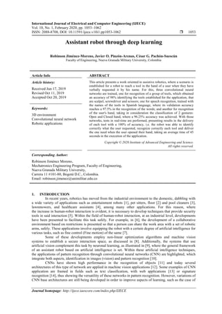 International Journal of Electrical and Computer Engineering (IJECE)
Vol. 10, No. 1, February 2020, pp. 1053~1062
ISSN: 2088-8708, DOI: 10.11591/ijece.v10i1.pp1053-1062  1053
Journal homepage: http://ijece.iaescore.com/index.php/IJECE
Assistant robot through deep learning
Robinson Jiménez-Moreno, Javier O. Pinzón-Arenas, César G. Pachón-Suescún
Faculty of Engineering, Nueva Granada Military University, Colombia
Article Info ABSTRACT
Article history:
Received Jun 17, 2019
Revised Oct 11, 2019
Accepted Oct 20, 2019
This article presents a work oriented to assistive robotics, where a scenario is
established for a robot to reach a tool in the hand of a user when they have
verbally requested it by his name. For this, three convolutional neural
networks are trained, one for recognition of a group of tools, which obtained
an accuracy of 98% identifying the tools established for the application, that
are scalpel, screwdriver and scissors; one for speech recognition, trained with
the names of the tools in Spanish language, where its validation accuracy
reaches a 97.5% in the recognition of the words; and another for recognition
of the user's hand, taking in consideration the classification of 2 gestures:
Open and Closed hand, where a 96.25% accuracy was achieved. With those
networks, tests in real-time are performed, presenting results in the delivery
of each tool with a 100% of accuracy, i.e. the robot was able to identify
correctly what the user requested, recognize correctly each tool and deliver
the one need when the user opened their hand, taking an average time of 45
seconds in the execution of the application.
Keywords:
3D environment
Convolutional neural network
Robotic applications
Copyright © 2020 Institute of Advanced Engineering and Science.
All rights reserved.
Corresponding Author:
Robinson Jiménez Moreno,
Mechatronics Engineering Program, Faculty of Engineering,
Nueva Granada Military University,
Carrera 11 #101-80, Bogotá D.C., Colombia.
Email: robinson.jimenez@unimilitar.edu.co
1. INTRODUCTION
In recent years, robotics has moved from the industrial environment to the domestic, dabbling with
a wide variety of applications such as entertainment robots [1], pet sitters, floor [2] and pool cleaners [3],
lawnmowers, and healthcare assistants [4], among many other applications. For this reason, where
the increase in human-robot interaction is evident, it is necessary to develop techniques that provide security
tools in said interaction [5]. Within the field of human-robot interaction, at an industrial level, developments
have been presented to facilitate this task safely. For example, in [6], the development of a collaborative
environment based on restrictions is presented so that a person can share the work area with a set of robotic
arms, safely. These applications involve equipping the robot with a certain degree of artificial intelligence for
various tasks, such as fine control (Fine motion) of the same [7].
Some of these developments employ non-linear optimization algorithms and machine vision
systems to establish a secure interaction space, as discussed in [8]. Additionally, the systems that use
artificial vision complement this task by neuronal learning, as illustrated in [9], where the general framework
of an assistant robot based on artificial intelligence is set. Within these artificial intelligence techniques,
the applications of pattern recognition through convolutional neural networks (CNN) are highlighted, which
integrate both aspects, identification in images (vision) and pattern recognition [10].
CNNs have shown high performance in the recognition of objects [11] and today several
architectures of this type of network are applied in machine vision applications [12]. Some examples of CNN
application are framed in fields such as text classification, with web applications [13] or signature
recognition [14], thus showing the versatility of these networks in pattern recognition. However, variations of
CNN base architectures are still being developed in order to improve aspects of learning, such as the case of
 