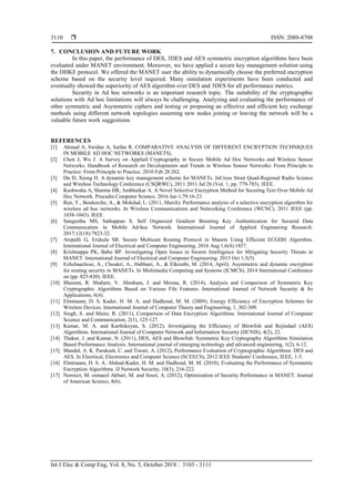  ISSN: 2088-8708
Int J Elec & Comp Eng, Vol. 8, No. 5, October 2018 : 3103 - 3111
3110
7. CONCLUSION AND FUTURE WORK
In this paper, the performance of DES, 3DES and AES symmetric encryption algorithms have been
evaluated under MANET environment. Moreover, we have applied a secure key management solution using
the DHKE protocol. We offered the MANET user the ability to dynamically choose the preferred encryption
scheme based on the security level required. Many simulation experiments have been conducted and
eventually showed the superiority of AES algorithm over DES and 3DES for all performance metrics.
Security in Ad hoc networks is an important research topic. The suitability of the cryptographic
solutions with Ad hoc limitations will always be challenging. Analyzing and evaluating the performance of
other symmetric and Asymmetric ciphers and testing or proposing an effective and efficient key exchange
methods using different network topologies assuming new nodes joining or leaving the network will be a
valuable future work suggestions.
REFERENCES
[1] Ahmad A, Swidan A, Saifan R. COMPARATIVE ANALYSIS OF DIFFERENT ENCRYPTION TECHNIQUES
IN MOBILE AD HOC NETWORKS (MANETS).
[2] Chen J, Wu J. A Survey on Applied Cryptography in Secure Mobile Ad Hoc Networks and Wireless Sensor
Networks. Handbook of Research on Developments and Trends in Wireless Sensor Networks: From Principle to
Practice: From Principle to Practice. 2010 Feb 28:262.
[3] Du D, Xiong H. A dynamic key management scheme for MANETs. InCross Strait Quad-Regional Radio Science
and Wireless Technology Conference (CSQRWC), 2011 2011 Jul 26 (Vol. 1, pp. 779-783). IEEE.
[4] Kushwaha A, Sharma HR, Ambhaikar A. A Novel Selective Encryption Method for Securing Text Over Mobile Ad
Hoc Network. Procedia Computer Science. 2016 Jan 1;79:16-23.
[5] Ren, Y., Boukerche, A., & Mokdad, L. (2011, March). Performance analysis of a selective encryption algorithm for
wireless ad hoc networks. In Wireless Communications and Networking Conference (WCNC), 2011 IEEE (pp.
1038-1043). IEEE
[6] Sangeetha MS, Sathappan S. Self Organized Gradient Boosting Key Authentication for Secured Data
Communication in Mobile Ad-hoc Network. International Journal of Applied Engineering Research.
2017;12(18):7823-32.
[7] Arepalli G, Erukula SB. Secure Multicast Routing Protocol in Manets Using Efficient ECGDH Algorithm.
International Journal of Electrical and Computer Engineering. 2016 Aug 1;6(4):1857.
[8] Krishnappa PK, Babu BP. Investigating Open Issues in Swarm Intelligence for Mitigating Security Threats in
MANET. International Journal of Electrical and Computer Engineering. 2015 Oct 1;5(5).
[9] Echchaachoui, A., Choukri, A., Habbani, A., & Elkoutbi, M. (2014, April). Asymmetric and dynamic encryption
for routing security in MANETs. In Multimedia Computing and Systems (ICMCS), 2014 International Conference
on (pp. 825-830). IEEE.
[10] Masram, R. Shahare, V. Abraham, J. and Moona, R. (2014), Analysis and Comparison of Symmetric Key
Cryptographic Algorithms Based on Various File Features. International Journal of Network Security & Its
Applications, 6(4).
[11] Elminaam, D. S. Kader, H. M. A. and Hadhoud, M. M. (2009), Energy Efficiency of Encryption Schemes for
Wireless Devices. International Journal of Computer Theory and Engineering, 1, 302-309.
[12] Singh, S. and Maini, R. (2011), Comparison of Data Encryption Algorithms. International Journal of Computer
Science and Communication, 2(1), 125-127.
[13] Kumar, M. A. and Karthikeyan, S. (2012), Investigating the Efficiency of Blowfish and Rejindael (AES)
Algorithms. International Journal of Computer Network and Information Security (IJCNIS), 4(2), 22.
[14] Thakur, J. and Kumar, N. (2011), DES, AES and Blowfish: Symmetric Key Cryptography Algorithms Simulation
Based Performance Analysis. International journal of emerging technology and advanced engineering, 1(2), 6-12.
[15] Mandal, A. K. Parakash, C. and Tiwari, A. (2012), Performance Evaluation of Cryptographic Algorithms: DES and
AES. In Electrical, Electronics and Computer Science (SCEECS), 2012 IEEE Students' Conference, IEEE, 1-5.
[16] Elminaam, D. S. A. Abdual-Kader, H. M. and Hadhoud, M. M. (2010), Evaluating the Performance of Symmetric
Encryption Algorithms. IJ Network Security, 10(3), 216-222.
[17] Norouzi, M. esmaeel Akbari, M. and Souri, A. (2012), Optimization of Security Performance in MANET. Journal
of American Science, 8(6).
 