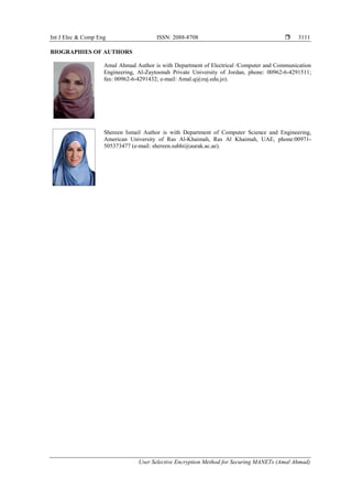 Int J Elec & Comp Eng ISSN: 2088-8708 
User Selective Encryption Method for Securing MANETs (Amal Ahmad)
3111
BIOGRAPHIES OF AUTHORS
Amal Ahmad Author is with Department of Electrical /Computer and Communication
Engineering, Al-Zaytoonah Private University of Jordan, phone: 00962-6-4291511;
fax: 00962-6-4291432; e-mail: Amal.q@zuj.edu.jo).
Shereen Ismail Author is with Department of Computer Science and Engineering,
American University of Ras Al-Khaimah, Ras Al Khaimah, UAE, phone:00971-
505373477 (e-mail: shereen.subhi@aurak.ac.ae).
 