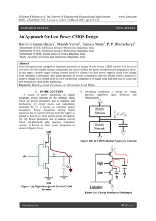 R Kumar Chejara et al. Int. Journal of Engineering Research and Applications www.ijera.com
ISSN : 2248-9622, Vol. 5, Issue 3, ( Part -1) March 2015, pp.115-122
www.ijera.com 115 | P a g e
An Approach for Low Power CMOS Design
Ravindra kumar chejara1
, Manish Verma2
, Tanmoy Maity3
, P. P. Bhattacharya4
1
Department of ECE, Sobhasaria Group of Institutions, Rajasthan, India
2
Department of ECE, Sobhasaria Group of Institutions, Rajasthan, India
3
Department of MME, Indian School of Mines, Dhanbad, India
4
Mody University of Science and Technology, Rajasthan, India
Abstract
Power dissipation has emerged an important parameter in design of Low Power CMOS circuits. For this level
converter and dual supply voltage assignments are used to reduce the power dissipation and propagation delay.
In this paper, variable supply-voltage scheme (dual-VS scheme) for dual power supplies along with voltage
level converter is presented. Also paper presents an overall comparative analysis among various methods to
achieve voltage level shifter even in lower technology comparative to higher ones and help user to select the
best methods for same at this technology.
Keywords: Dual-VDD, Dual-VS scheme, Level Converter, Level Shifter.
I. INTRODUCTION
A source of power dissipation on digital
integrated circuit depends on the different states
which are power dissipation due to charging and
discharging of circuit nodes and capacitance
(indicated by C) is known as switching power
dissipation. Power dissipation during output
transition due to current flowing from the supply to
ground is known as short circuit power dissipation
[1], [2]. Power dissipation due to leakage current
which sub-threshold, gate, junction, contention
currents is known as static power dissipation as
shown in figures 1(a-c).
Figure 1(a). Digital Integrated Circuit CMOS
Inverter
 Switching component is energy for charge
parasitic capacitors (gate, diffusion, and
interconnect)
Figure 1(b) In CMOS, Output Nodes are Charged
Figure 1(c) Charge Sharing or Discharged
RESEARCH ARTICLE OPEN ACCESS
 