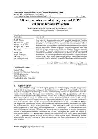 International Journal of Electrical and Computer Engineering (IJECE)
Vol. 10, No. 2, April 2020, pp. 2117∼2127
ISSN: 2088-8708, DOI: 10.11591/ijece.v10i2.pp2117-2127 Ì 2117
A literature review on industrially accepted MPPT
techniques for solar PV system
Indresh Yadav, Sanjay Kumar Maurya, Gaurav Kumar Gupta
Department of Electrical Engineering, GLA University, India
Article Info
Article history:
Received Nov 13, 2018
Revised Oct 18, 2019
Accepted Oct 30, 2019
Keywords:
AC/DC grid
MPPT techniques
PV array
PV power generation
ABSTRACT
Solar energy is a clean renewable energy and it is available around 89,000 TW on the
earth surface. To get maximum power from a solar PV system with minimum power
transfer loss is one of the main design objectives of an energy transferring network.
Power electronic devices perform a very important character for an efﬁcient PV power
tracking system control and either incorporates to transfer the generated power to the
ac/dc grid or battery storage system. In this case the duty of the power electronics
devices used in PV system is to track maximum power point under different operating
conditions of environment, so that power tracking efﬁciency of solar PV system can
be improved. This paper encapsulates based the on performance comparisions on the
behavior of MPP under uniform and nonuniform operating conditions and selects the
optimum duty cycle for industrially accepted MPPT techniques with their algorithm.
Copyright c 2020 Insitute of Advanced Engineeering and Science.
All rights reserved.
Corresponding Author:
Indresh Yadav,
Department of Electrical Engineering,
IET, GLA University,
Mathura U.P. India.
Email:indresh.yadav@gla.ac.in
1. INTRODUCTION
Solar PV (SPV) energy is one of the rapidly growing and most encouraging renewable energy sources
in the world. In last three years, solar capacity has been increased by 370% from around 2.6GW to more than
12.2GW in India [1] alone. Solar energy is the most favourable energy resource out of all available renewable
energy sources worldwide. This energy comes from endless sun energy. It has gain popularity worldwide in
comparison with other renewable energy resources because it can be directly converted into electrical energy.
The conversion of solar energy into electrical energy involves photovoltaic material. Earlier solar PV was very
costly, but because of mass-scale production and improvement in technology, now it has become affordable to
most of the consumer. These days the average cost of solar PV installation in India is around Rs.33, 000/-per
kW (large scale). To address the issues of the cost of ﬁnance and cost of technology, 60 countries have signed
the International Solar Alliance (ISA) agreement on 11 March 2018 in New Delhi. This alliance facilitates
mutual cooperation for solar energy uses among more than 121 countries [2]. The solar photovoltaic cells
have poor conversion efﬁciency. Moreover, the efﬁciency degraded further with an increase in temperature
because of the negative temperature coefﬁcient of the PV cell. The output of PV systems also affected by
solar radiation intensity [3,4]. Light trapping, antireﬂection techniques and front surface optical enhancement
of solar PV generation improve the output of the system [5]. These days the highest commercially available
SPV conversion efﬁciency is 25.73% [6]. These cells are designed with hetero-junction intrinsic thin layer with
pillar structure.
Journal homepage: http://ijece.iaescore.com
 