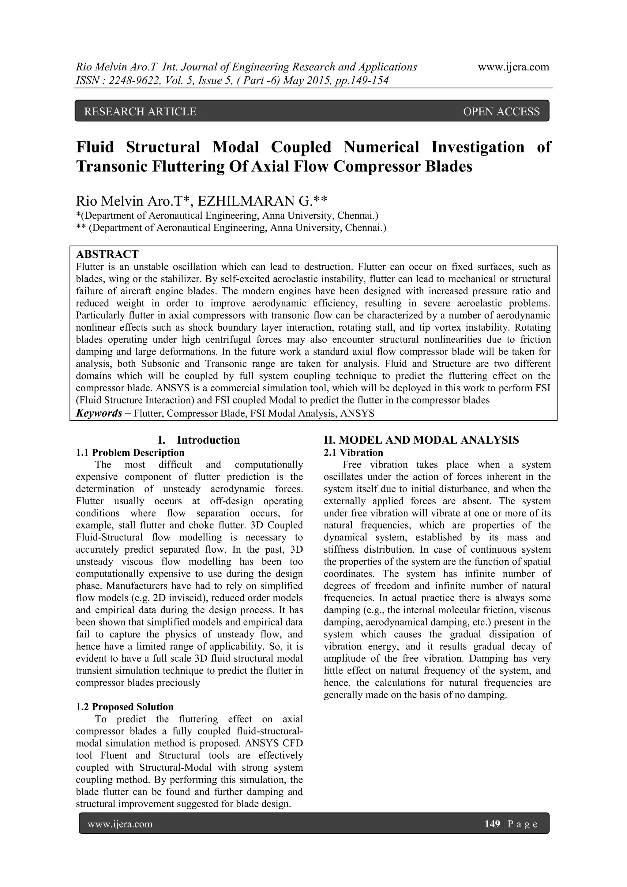 Rio Melvin Aro.T Int. Journal of Engineering Research and Applications www.ijera.com
ISSN : 2248-9622, Vol. 5, Issue 5, ( Part -6) May 2015, pp.149-154
www.ijera.com 149 | P a g e
Fluid Structural Modal Coupled Numerical Investigation of
Transonic Fluttering Of Axial Flow Compressor Blades
Rio Melvin Aro.T*, EZHILMARAN G.**
*(Department of Aeronautical Engineering, Anna University, Chennai.)
** (Department of Aeronautical Engineering, Anna University, Chennai.)
ABSTRACT
Flutter is an unstable oscillation which can lead to destruction. Flutter can occur on fixed surfaces, such as
blades, wing or the stabilizer. By self-excited aeroelastic instability, flutter can lead to mechanical or structural
failure of aircraft engine blades. The modern engines have been designed with increased pressure ratio and
reduced weight in order to improve aerodynamic efficiency, resulting in severe aeroelastic problems.
Particularly flutter in axial compressors with transonic flow can be characterized by a number of aerodynamic
nonlinear effects such as shock boundary layer interaction, rotating stall, and tip vortex instability. Rotating
blades operating under high centrifugal forces may also encounter structural nonlinearities due to friction
damping and large deformations. In the future work a standard axial flow compressor blade will be taken for
analysis, both Subsonic and Transonic range are taken for analysis. Fluid and Structure are two different
domains which will be coupled by full system coupling technique to predict the fluttering effect on the
compressor blade. ANSYS is a commercial simulation tool, which will be deployed in this work to perform FSI
(Fluid Structure Interaction) and FSI coupled Modal to predict the flutter in the compressor blades
Keywords – Flutter, Compressor Blade, FSI Modal Analysis, ANSYS
I. Introduction
1.1 Problem Description
The most difficult and computationally
expensive component of flutter prediction is the
determination of unsteady aerodynamic forces.
Flutter usually occurs at off-design operating
conditions where flow separation occurs, for
example, stall flutter and choke flutter. 3D Coupled
Fluid-Structural flow modelling is necessary to
accurately predict separated flow. In the past, 3D
unsteady viscous flow modelling has been too
computationally expensive to use during the design
phase. Manufacturers have had to rely on simplified
flow models (e.g. 2D inviscid), reduced order models
and empirical data during the design process. It has
been shown that simplified models and empirical data
fail to capture the physics of unsteady flow, and
hence have a limited range of applicability. So, it is
evident to have a full scale 3D fluid structural modal
transient simulation technique to predict the flutter in
compressor blades preciously
1.2 Proposed Solution
To predict the fluttering effect on axial
compressor blades a fully coupled fluid-structural-
modal simulation method is proposed. ANSYS CFD
tool Fluent and Structural tools are effectively
coupled with Structural-Modal with strong system
coupling method. By performing this simulation, the
blade flutter can be found and further damping and
structural improvement suggested for blade design.
II. MODEL AND MODAL ANALYSIS
2.1 Vibration
Free vibration takes place when a system
oscillates under the action of forces inherent in the
system itself due to initial disturbance, and when the
externally applied forces are absent. The system
under free vibration will vibrate at one or more of its
natural frequencies, which are properties of the
dynamical system, established by its mass and
stiffness distribution. In case of continuous system
the properties of the system are the function of spatial
coordinates. The system has infinite number of
degrees of freedom and infinite number of natural
frequencies. In actual practice there is always some
damping (e.g., the internal molecular friction, viscous
damping, aerodynamical damping, etc.) present in the
system which causes the gradual dissipation of
vibration energy, and it results gradual decay of
amplitude of the free vibration. Damping has very
little effect on natural frequency of the system, and
hence, the calculations for natural frequencies are
generally made on the basis of no damping.
RESEARCH ARTICLE OPEN ACCESS
 