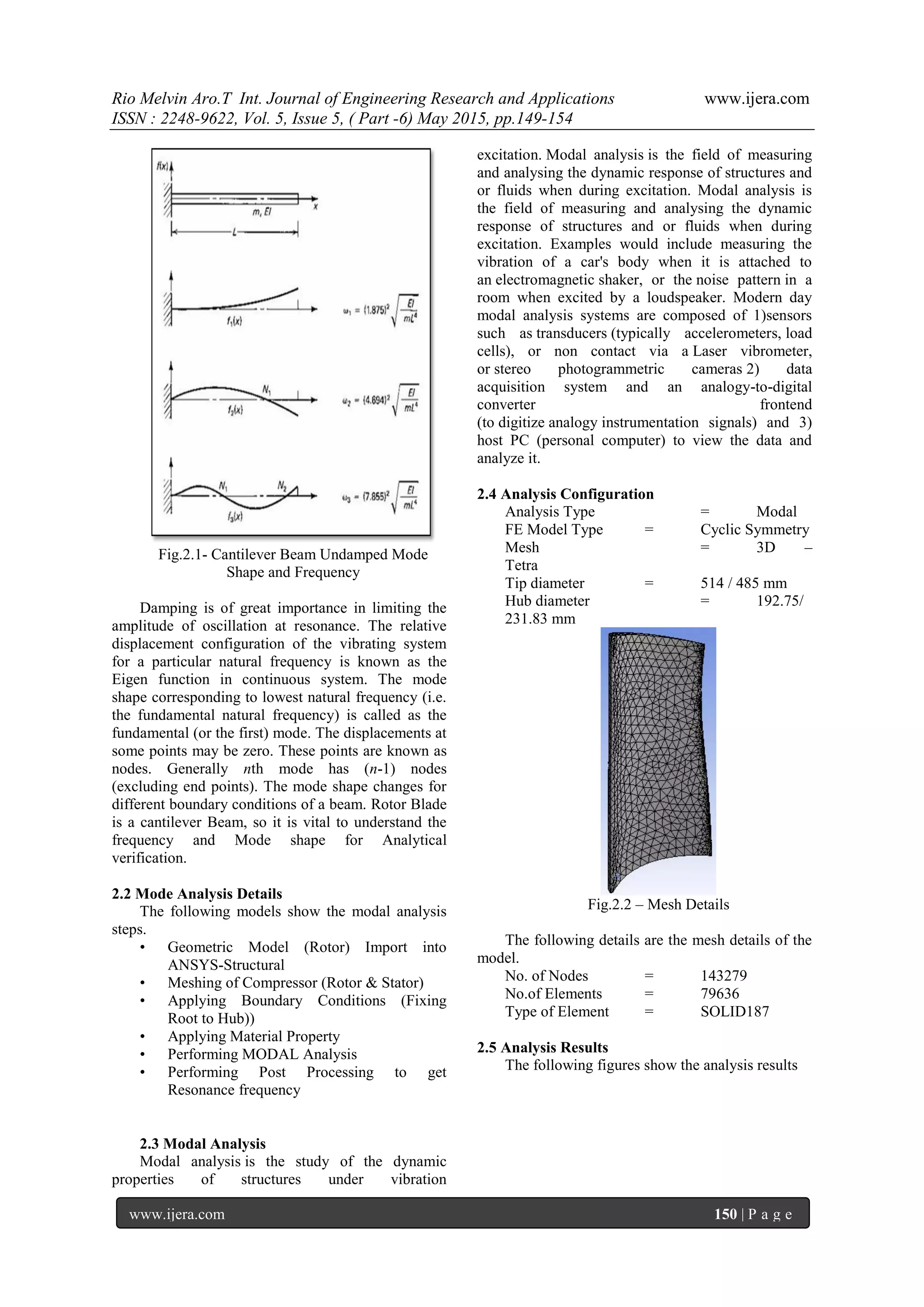 Rio Melvin Aro.T Int. Journal of Engineering Research and Applications www.ijera.com
ISSN : 2248-9622, Vol. 5, Issue 5, ( Part -6) May 2015, pp.149-154
www.ijera.com 150 | P a g e
Fig.2.1- Cantilever Beam Undamped Mode
Shape and Frequency
Damping is of great importance in limiting the
amplitude of oscillation at resonance. The relative
displacement configuration of the vibrating system
for a particular natural frequency is known as the
Eigen function in continuous system. The mode
shape corresponding to lowest natural frequency (i.e.
the fundamental natural frequency) is called as the
fundamental (or the first) mode. The displacements at
some points may be zero. These points are known as
nodes. Generally nth mode has (n-1) nodes
(excluding end points). The mode shape changes for
different boundary conditions of a beam. Rotor Blade
is a cantilever Beam, so it is vital to understand the
frequency and Mode shape for Analytical
verification.
2.2 Mode Analysis Details
The following models show the modal analysis
steps.
• Geometric Model (Rotor) Import into
ANSYS-Structural
• Meshing of Compressor (Rotor & Stator)
• Applying Boundary Conditions (Fixing
Root to Hub))
• Applying Material Property
• Performing MODAL Analysis
• Performing Post Processing to get
Resonance frequency
2.3 Modal Analysis
Modal analysis is the study of the dynamic
properties of structures under vibration
excitation. Modal analysis is the field of measuring
and analysing the dynamic response of structures and
or fluids when during excitation. Modal analysis is
the field of measuring and analysing the dynamic
response of structures and or fluids when during
excitation. Examples would include measuring the
vibration of a car's body when it is attached to
an electromagnetic shaker, or the noise pattern in a
room when excited by a loudspeaker. Modern day
modal analysis systems are composed of 1)sensors
such as transducers (typically accelerometers, load
cells), or non contact via a Laser vibrometer,
or stereo photogrammetric cameras 2) data
acquisition system and an analogy-to-digital
converter frontend
(to digitize analogy instrumentation signals) and 3)
host PC (personal computer) to view the data and
analyze it.
2.4 Analysis Configuration
Analysis Type = Modal
FE Model Type = Cyclic Symmetry
Mesh = 3D –
Tetra
Tip diameter = 514 / 485 mm
Hub diameter = 192.75/
231.83 mm
Fig.2.2 – Mesh Details
The following details are the mesh details of the
model.
No. of Nodes = 143279
No.of Elements = 79636
Type of Element = SOLID187
2.5 Analysis Results
The following figures show the analysis results
 