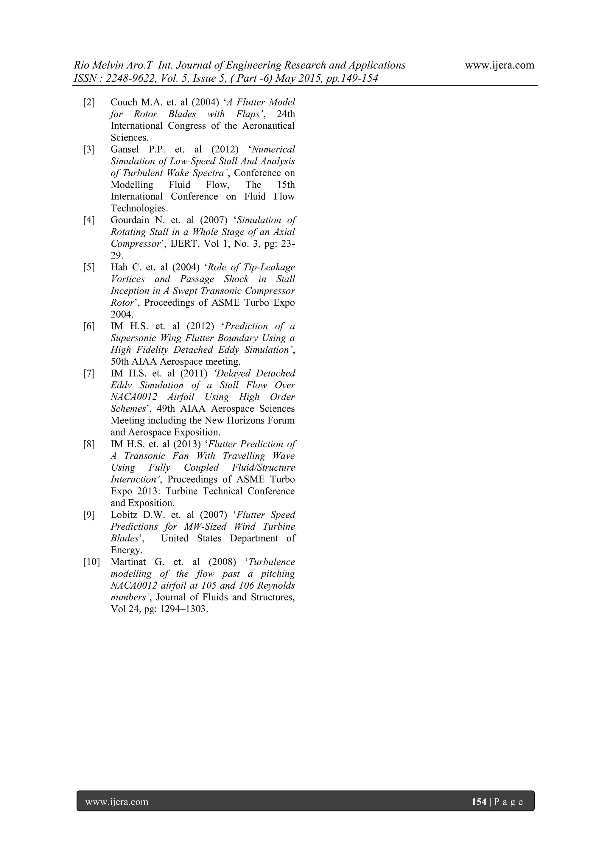 Rio Melvin Aro.T Int. Journal of Engineering Research and Applications www.ijera.com
ISSN : 2248-9622, Vol. 5, Issue 5, ( Part -6) May 2015, pp.149-154
www.ijera.com 154 | P a g e
[2] Couch M.A. et. al (2004) ‘A Flutter Model
for Rotor Blades with Flaps’, 24th
International Congress of the Aeronautical
Sciences.
[3] Gansel P.P. et. al (2012) ‘Numerical
Simulation of Low-Speed Stall And Analysis
of Turbulent Wake Spectra’, Conference on
Modelling Fluid Flow, The 15th
International Conference on Fluid Flow
Technologies.
[4] Gourdain N. et. al (2007) ‘Simulation of
Rotating Stall in a Whole Stage of an Axial
Compressor’, IJERT, Vol 1, No. 3, pg: 23-
29.
[5] Hah C. et. al (2004) ‘Role of Tip-Leakage
Vortices and Passage Shock in Stall
Inception in A Swept Transonic Compressor
Rotor’, Proceedings of ASME Turbo Expo
2004.
[6] IM H.S. et. al (2012) ‘Prediction of a
Supersonic Wing Flutter Boundary Using a
High Fidelity Detached Eddy Simulation’,
50th AIAA Aerospace meeting.
[7] IM H.S. et. al (2011) ‘Delayed Detached
Eddy Simulation of a Stall Flow Over
NACA0012 Airfoil Using High Order
Schemes’, 49th AIAA Aerospace Sciences
Meeting including the New Horizons Forum
and Aerospace Exposition.
[8] IM H.S. et. al (2013) ‘Flutter Prediction of
A Transonic Fan With Travelling Wave
Using Fully Coupled Fluid/Structure
Interaction’, Proceedings of ASME Turbo
Expo 2013: Turbine Technical Conference
and Exposition.
[9] Lobitz D.W. et. al (2007) ‘Flutter Speed
Predictions for MW-Sized Wind Turbine
Blades’, United States Department of
Energy.
[10] Martinat G. et. al (2008) ‘Turbulence
modelling of the flow past a pitching
NACA0012 airfoil at 105 and 106 Reynolds
numbers’, Journal of Fluids and Structures,
Vol 24, pg: 1294–1303.
 