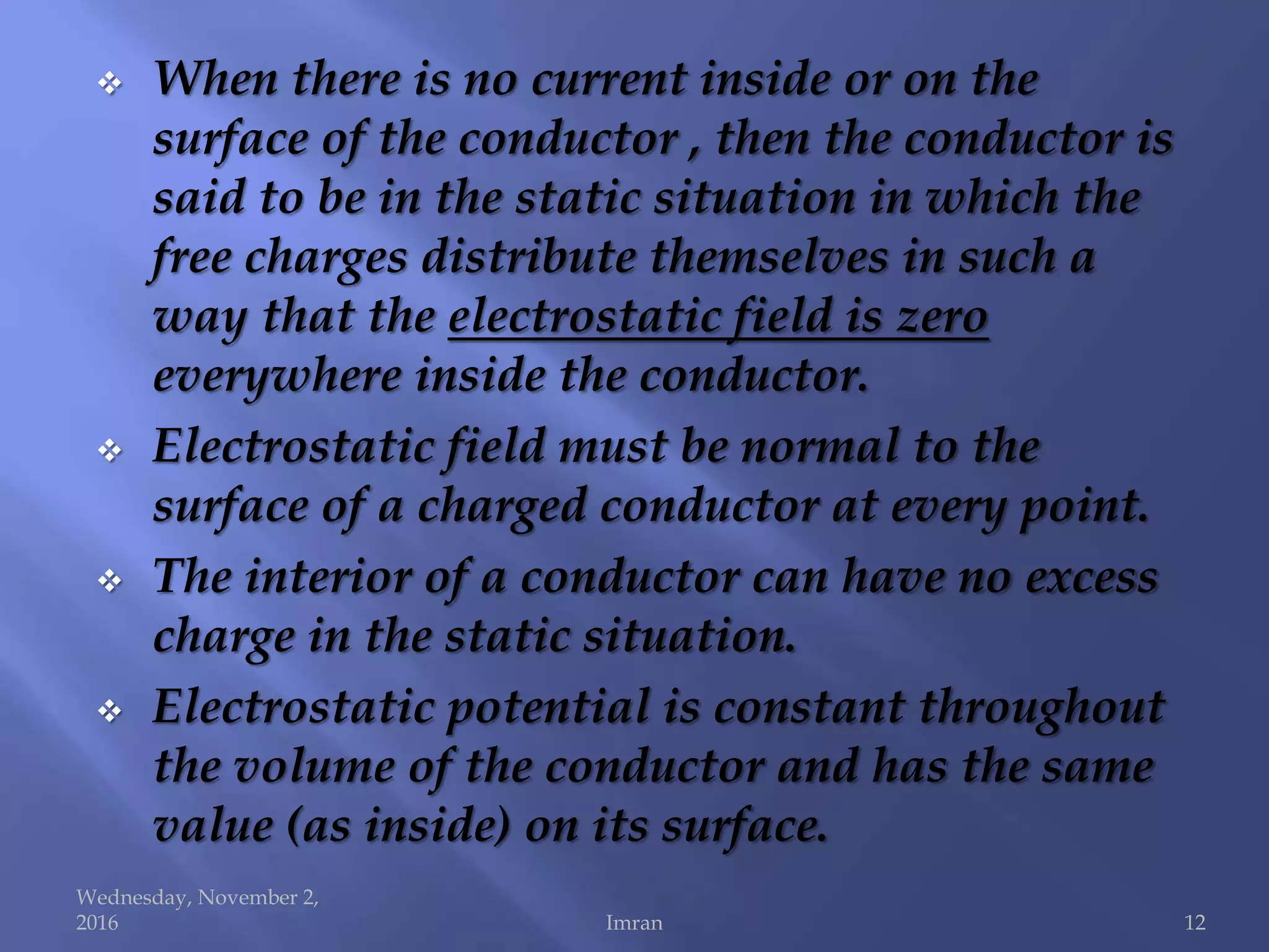  When there is no current inside or on the
surface of the conductor , then the conductor is
said to be in the static situation in which the
free charges distribute themselves in such a
way that the electrostatic field is zero
everywhere inside the conductor.
 Electrostatic field must be normal to the
surface of a charged conductor at every point.
 The interior of a conductor can have no excess
charge in the static situation.
 Electrostatic potential is constant throughout
the volume of the conductor and has the same
value (as inside) on its surface.
Wednesday, November 2,
2016 Imran 12
 