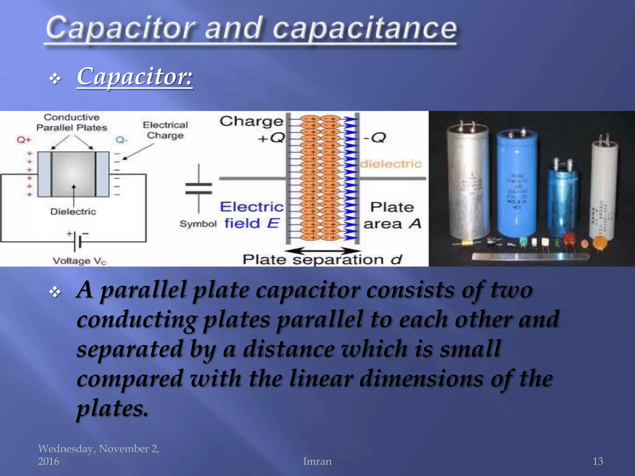  Capacitor:
 A parallel plate capacitor consists of two
conducting plates parallel to each other and
separated by a distance which is small
compared with the linear dimensions of the
plates.
Wednesday, November 2,
2016 Imran 13
 
