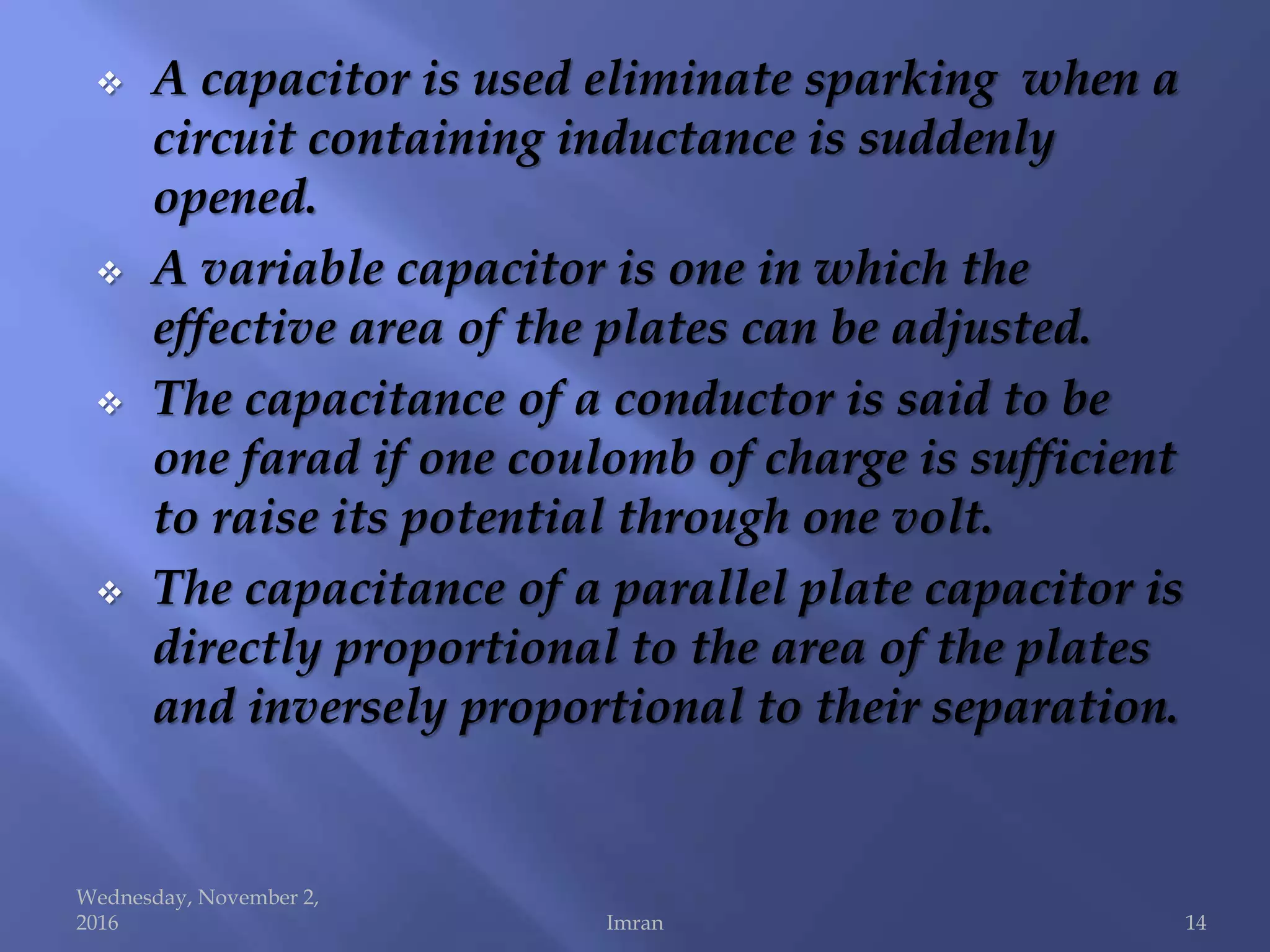  A capacitor is used eliminate sparking when a
circuit containing inductance is suddenly
opened.
 A variable capacitor is one in which the
effective area of the plates can be adjusted.
 The capacitance of a conductor is said to be
one farad if one coulomb of charge is sufficient
to raise its potential through one volt.
 The capacitance of a parallel plate capacitor is
directly proportional to the area of the plates
and inversely proportional to their separation.
Wednesday, November 2,
2016 Imran 14
 