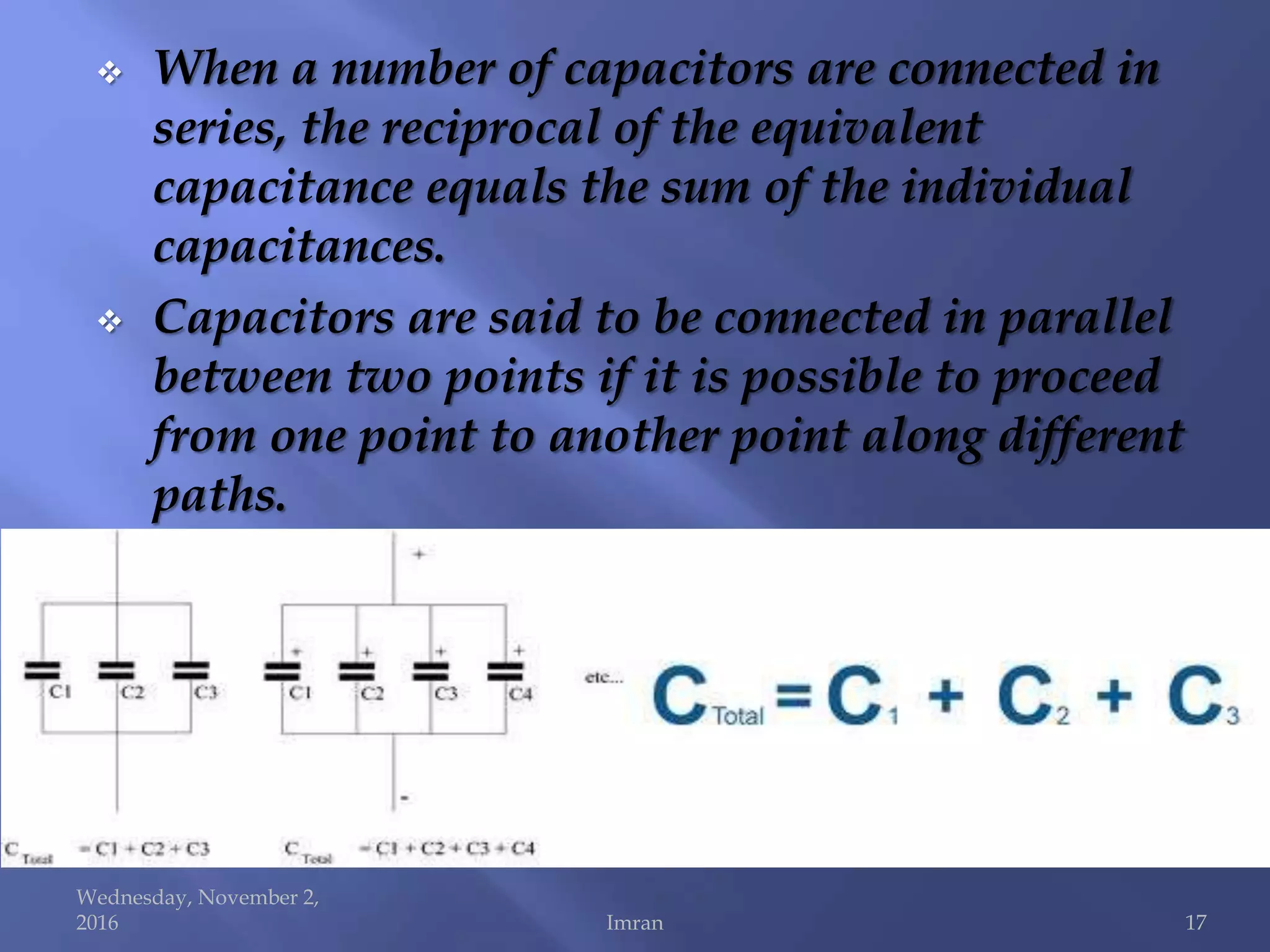  When a number of capacitors are connected in
series, the reciprocal of the equivalent
capacitance equals the sum of the individual
capacitances.
 Capacitors are said to be connected in parallel
between two points if it is possible to proceed
from one point to another point along different
paths.
Wednesday, November 2,
2016 Imran 17
 