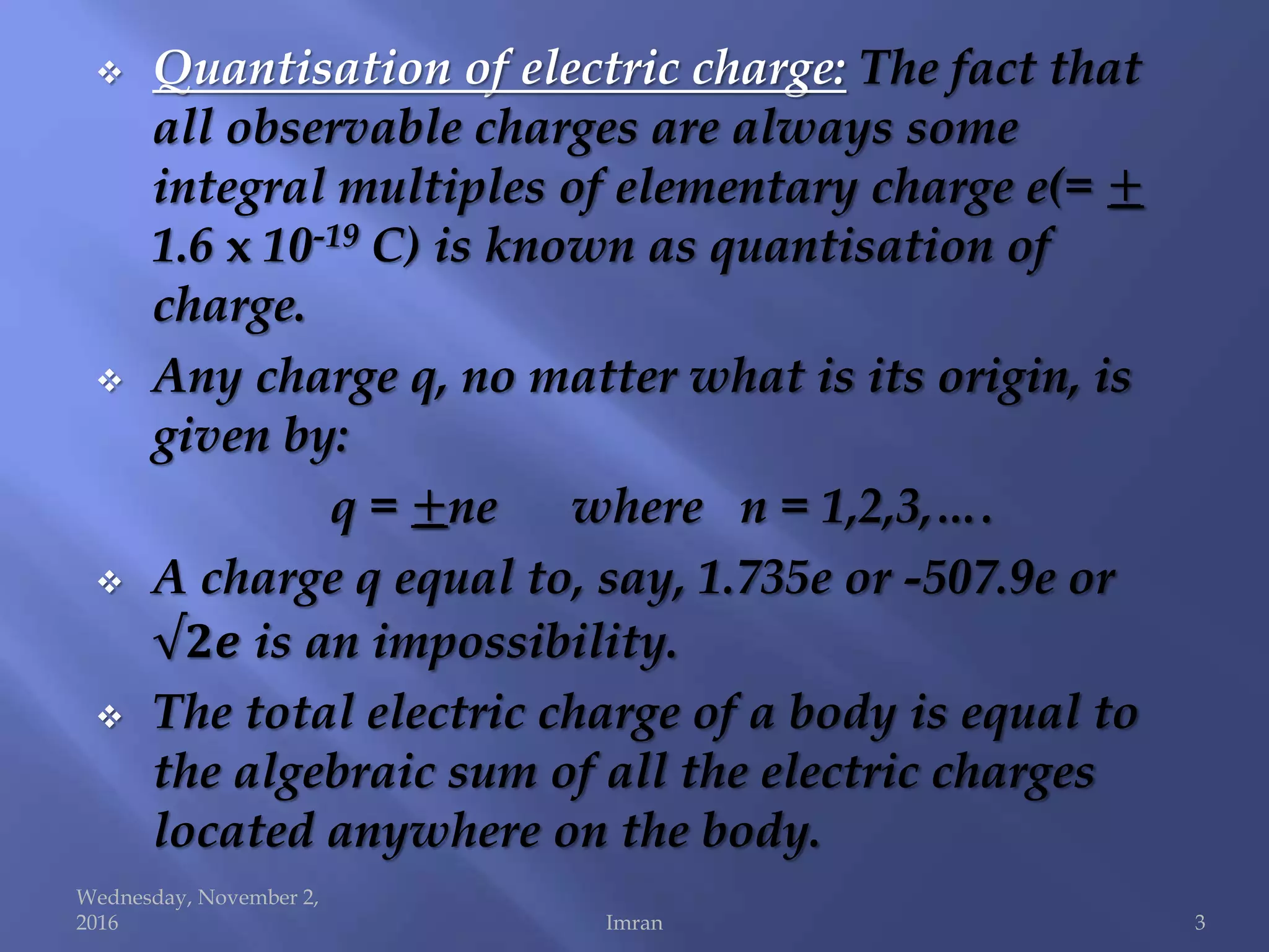  Quantisation of electric charge: The fact that
all observable charges are always some
integral multiples of elementary charge e(= ±
1.6 x 10-19 C) is known as quantisation of
charge.
 Any charge q, no matter what is its origin, is
given by:
q = ±ne where n = 1,2,3,….
 A charge q equal to, say, 1.735e or -507.9e or
√𝟐𝒆 is an impossibility.
 The total electric charge of a body is equal to
the algebraic sum of all the electric charges
located anywhere on the body.
Wednesday, November 2,
2016 Imran 3
 