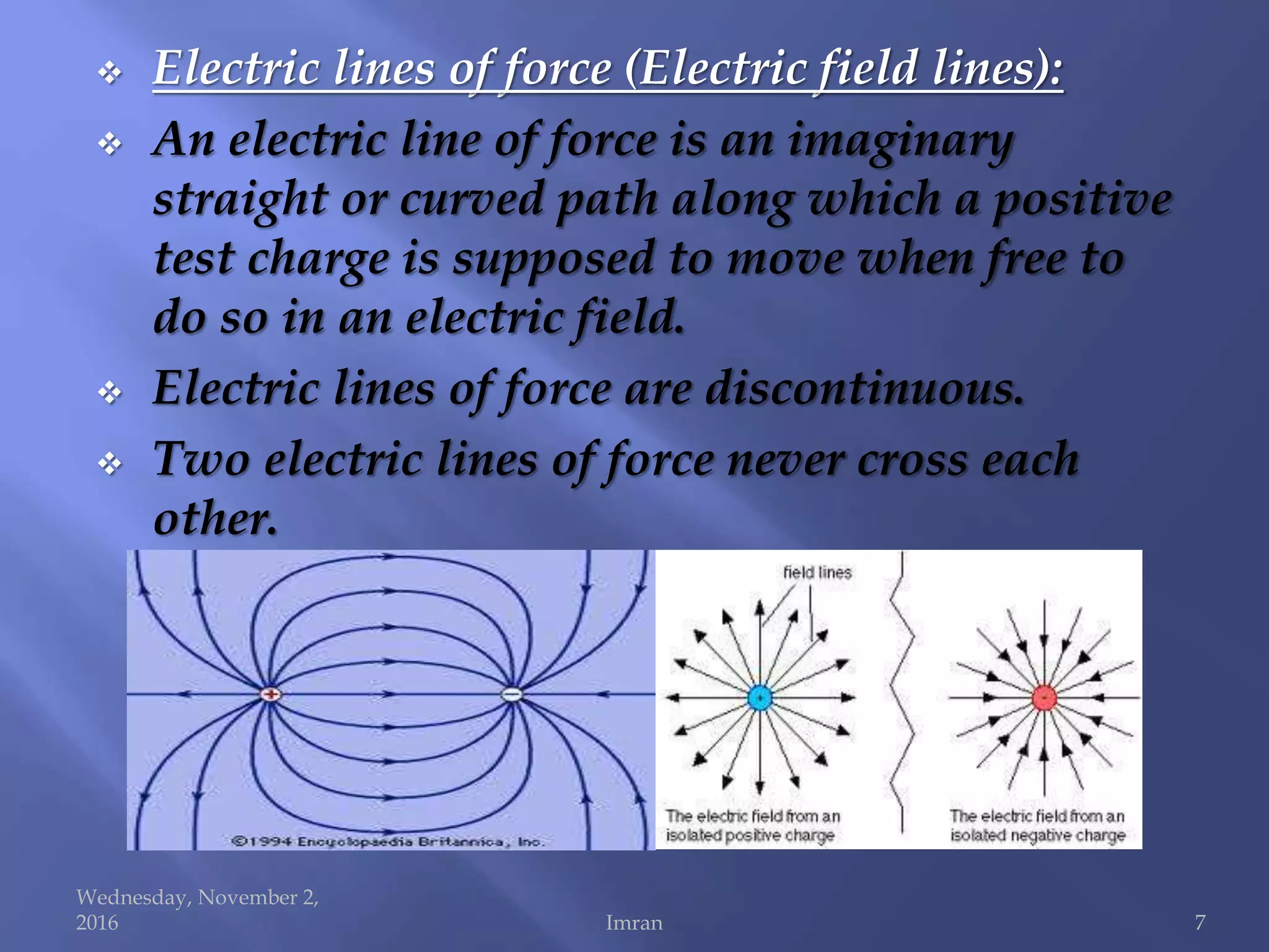  Electric lines of force (Electric field lines):
 An electric line of force is an imaginary
straight or curved path along which a positive
test charge is supposed to move when free to
do so in an electric field.
 Electric lines of force are discontinuous.
 Two electric lines of force never cross each
other.
Wednesday, November 2,
2016 Imran 7
 