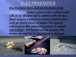  Electrostatic force and electrostatic field:
 Introduction: when a glass rod is rubbed with
silk or an ebonite rod is rubbed with flannel,
these acquire a power to attract light bodies
such as small pieces of paper. The agency
which gives this attracting power is called
‘electricity’. The bodies which acquire this
power are said to be electrified or charged.
Wednesday, November 2,
2016 Imran 1
 