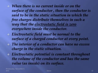  When there is no current inside or on the
surface of the conductor , then the conductor is
said to be in the static situation in which the
free charges distribute themselves in such a
way that the electrostatic field is zero
everywhere inside the conductor.
 Electrostatic field must be normal to the
surface of a charged conductor at every point.
 The interior of a conductor can have no excess
charge in the static situation.
 Electrostatic potential is constant throughout
the volume of the conductor and has the same
value (as inside) on its surface.
Wednesday, November 2,
2016 Imran 12
 