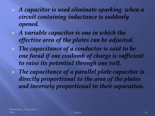  A capacitor is used eliminate sparking when a
circuit containing inductance is suddenly
opened.
 A variable capacitor is one in which the
effective area of the plates can be adjusted.
 The capacitance of a conductor is said to be
one farad if one coulomb of charge is sufficient
to raise its potential through one volt.
 The capacitance of a parallel plate capacitor is
directly proportional to the area of the plates
and inversely proportional to their separation.
Wednesday, November 2,
2016 Imran 14
 