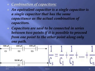  Combination of capacitors:
 An equivalent capacitor is a single capacitor is
a single capacitor that has the same
capacitance as the actual combination of
capacitors.
 Capacitors are said to be connected in series
between two points if it is possible to proceed
from one point to the other point along only
one path.
Wednesday, November 2,
2016 Imran 16
 