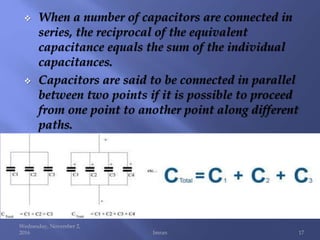  When a number of capacitors are connected in
series, the reciprocal of the equivalent
capacitance equals the sum of the individual
capacitances.
 Capacitors are said to be connected in parallel
between two points if it is possible to proceed
from one point to another point along different
paths.
Wednesday, November 2,
2016 Imran 17
 