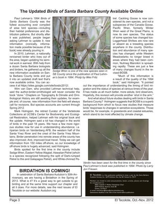 El Tecolote, Oct.-Nov. 2012Page 3
El Tecolote is a free publication published 6 times a year by the Santa Barbara
Audubon Society, Inc., 5679 Hollister Ave. Ste 5B Goleta Ca 93117
Members are invited to send announcements, letters, articles, photos and drawings
for consideration to:
SBAS, Isabelle T. Walker Newsletter Chair
5679 Hollister Avenue, Suite 5B
Goleta, CA 93117
or email: newsletter@SantaBarbaraAudubon.org
Submissions deadline is the 10th of the month before publication.
Paul Lehman’s 1994 Birds of
Santa Barbara County was the
fullest accounting ever compiled
of area bird species---including
their habitat preferences and dis-
tribution patterns. But shortly after
it was published, people began
asking Lehman to update it; new
information (ironically, informa-
tion made possible because of his
book) was already pouring in.
In 2010, Lehman, a nationally
renowned birder who lives out of
the area, began updating his semi-
nal work in earnest. With help from
a dozen Santa Barbara biologists
and birders, he gathered up all the
new information available on San-
ta Barbara County birds and put
it into an updated draft text that’s
now available online. You can ac-
cess it at https://sites.google.com/site/bosbc2012/.
Wim van Dam, who provided Lehman technical help,
said the author-birder-ornithologist will never consider the
book “done.” Chapters on Topography & Climate and Orni-
thological History are still awaiting their updates, for exam-
ple and, of course, new information from the field will always
call for revisions. But species accounts are current through
Spring 2012.
Mark Holmgren, the retired Curator of the Vertebrate
Collections at UCSB’s Center for Biodiversity and Ecologi-
cal Restoration, helped Lehman with his original book and
the update. Holmgren said a lot has changed in the world
of birds in the past 18 years. We have a few more rigor-
ous studies now for use in understanding abundance; i.e.
riparian birds on Vandenberg AFB, the western half of the
Santa Ynez River and the crest of the Santa Ynez Moun-
tains. Birder penetration into remote areas of the county has
also improved. And, improved boat travel. Today we can get
information from 150 miles off-shore, so our knowledge of
off-shore birds is hugely advanced, said Holmgren.
Birds spotted for the first time in the county include
Sedge Wren, Eastern Yellow Wagtail, Hawaiian Petrel (which
is a species recognized following the split of Dark-rumped
Petrel to this and Galapagos Petrel), and White-chinned Pe-
trel. Cackling Goose is now con-
sidered its own species, and not a
subspecies of the Canada Goose.
Pacific Wren, formerly Winter
Wren west of the Great Plains, is
now its own species. The status
of some species has changed too:
Loggerhead Shrikes are now rare
or absent as a breeding species
anywhere in the county. Distribu-
tion and abundance of many spe-
cies has changed; while Western
Meadowlarks no longer breed in
areas where they had been com-
mon, Nutmeg Mannikin is spread-
ing rapidly. These are just a few
of many changes found in the re-
vised BOSB.
“Much of this information is
a result of the quality of the 1994
book,” said Holmgren. “It pointed
out the importance of understanding the timing of bird mi-
gration and the status of species at various times of the year.
It has made us all much better, more astute, bird observers.
Hopefully, this revision will provide another ‘shot in the arm.”
And what about future studies dealing with birds in Santa
Barbara County? Holmgren suggests that BOSB is a superb
background from which to focus new studies that measure
birds’ responses to changes in sensitive ecosystems. Those
would be, for example, in grasslands and coastal estuaries,
which stand to be most affected by climate change.
The Updated Birds of Santa Barbara County Available Online
Sedge Wren is one of the new species seen in
SB County since the publication of Paul Lehm-
an’s book in 1994. Photp by Wes Fritz
Verdin has been seen for the first time in the county since
Paul Lehman’s book was published in 1994. Photo by Larry
Jon Friesen.
BIRDATHON IS COMING!
In celebration of Santa Barbara Audubon’s 50th An-
niversary, we are having a Birdathon in the Spring of
2013. What is it? It’s a great way to get outside to go
birding and at the same time support our chapter and
all it does. For more details, see the next issues of El
Tecolote or our website: Audubon.org
 