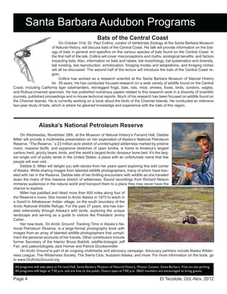El Tecolote, Oct.-Nov. 2012Page 4
Santa Barbara Audubon Programs
All programs will take place at Farrand Hall, Santa Barbara Museum of Natural History, Mission Canyon, Santa Barbara. Free on-site parking.
All programs will begin at 7:30 p.m. and are free to the public. Doors open at 7:00 p.m. SBAS members are encouraged to bring guests.
Bats of the Central Coast
On October 31st, Dr. Paul Collins, curator of Vertebrate Zoology at the Santa Barbara Museum
of Natural History, will discuss bats of the Central Coast. His talk will provide information on the biol-
ogy of bats in general and specifics on the various species of bats found on the Central Coast. In
the first half of the talk, Collins will cover misconceptions and myths, ecological benefits, and factors
impacting bats. Also, information on bats and rabies, bat morphology, bat systematics and diversity,
bat roosting, bat reproduction, echolocation, foraging modes and adaptations, and foraging niches
will all be discussed. The second half of the lecture will introduce the bats of the Central Coast re-
gion.
Collins has worked as a research scientist at the Santa Barbara Museum of Natural History
for 39 years. He has conducted focused research on a wide variety of wildlife found on the Central
Coast, including California tiger salamanders, red-legged frogs, bats, rats, mice, shrews, foxes, birds, condors, eagles,
and Rufous-crowned sparrows. He has published numerous papers related to this research work in a diversity of scientific
journals, published proceedings and in-house technical reports. Much of his research has been focused on wildlife found on
the Channel Islands. He is currently working on a book about the birds of the Channel Islands. He conducted an intensive
two-year study of bats, which is where he gleaned knowledge and experience with the bats of this region.
Alaska’s National Petroleum Reserve
On Wednesday, November 28th, at the Museum of Natural History’s Farrand Hall, Debbie
Miller will provide a multimedia presentation on her exploration of Alaska’s National Petroleum
Reserve. “The Reserve,” a 23 million acre stretch of uninterrupted wilderness marked by pristine
rivers, massive bluffs, and expansive stretches of open tundra, is home to America’s largest
caribou herd, grizzly bears, birds, and the world’s largest Arctic dinosaur bone bed. It’s the larg-
est single unit of public lands in the United States; a place with an unfortunate name that few
people will ever visit.
Debbie S. Miller will delight you with stories from her years spent exploring this wild corner
of Alaska. While sharing images from talented wildlife photographers, many of whom have trav-
eled with her in the Reserve, Debbie tells of her thrilling encounters with wildlife as she traveled
down the rivers of this massive stretch of wilderness. Sound recordings from Richard Nelson
immerse audiences in the natural world and transport them to a place they may never have the
chance to explore.
Miller has paddled and hiked more than 600 miles along four of
the Reserve’s rivers. She moved to Arctic Alaska in 1975 to teach in
a Gwich’in Athabascan Indian village, on the south boundary of the
Arctic National Wildlife Refuge. For the past 37 years, she has trav-
eled extensively through Alaska’s wild lands, exploring the unique
landscape and serving as a guide to visitors like President Jimmy
Carter.
Her new book, On Arctic Ground: Tracking Time in Alaska’s Na-
tional Petroleum Reserve, is a large-format photography book with
images from an array of talented wildlife photographers that compli-
ment the personal accounts of her travels. Other contributors include
former Secretary of the Interior Bruce Babbitt, wildlife-biologist Jeff
Fair, and paleontologists Jack Horner and Patrick Druckenmiller.
On Arctic Ground is part of an ongoing multimedia and advocacy campaign. Advocacy partners include Alaska Wilder-
ness League, The Wilderness Society, The Sierra Club, Audubon Alaska, and more. For more information on the book, go
to www.OnArcticGround.org
 