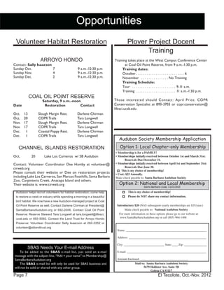 El Tecolote, Oct.-Nov. 2012Page 7
Opportunities
Volunteer Habitat Restoration
ARROYO HONDO
Contact: Sally Isaacson
Sunday Oct. 	 7	 9 a.m.-12:30 p.m
Sunday Nov. 	 4	 9 a.m.-12:30 p.m.
Sunday Dec. 	 2	 9 a.m.-12:30 p.m.
COAL OIL POINT RESERVE
Saturday, 9 a.m.-noon
Date		Restoration	 Contact
Oct.	 13 	 Slough Margin Rest.	 Darlene Chirman 	
Oct.	 20	 COPR Trails	 Tara Longwell
Nov. 	 17	 Slough Margin Rest.	 Darlene Chirman 	
Nov.	 17	 COPR Trails	 Tara Longwell
Dec. 	 1	 Coastal Poppy Rest.	 Darlene Chirman
Dec.	 1	 COPR Trails	 Tara Longwell
CHANNEL ISLANDS RESTORATION
Oct. 20 Lake Los Carneros w/ SB Audubon
Contact: Volunteer Coordinator Dee Hamby at volunteer@
cirweb.org
Please consult their website or Dee on restoration projects
including Lake Los Carneros, San Marcos Foothills, Santa Barbara
Zoo, Carpinteria Creek, Anacapa Island and others.
Their website is: www.cirweb.org
Plover Project Docent
Training
Training takes place at the West Campus Conference Center
at Coal Oil Point Reserve, from 9 a.m.-1:30 p.m.
Training dates:
October. . . . . . . . . . . . . . . . . . . . . . . . . . .  6
November . . . . . . . . . . . . . . .  No Training
Training Schedule:
Tour . . . . . . . . . . . . . . . . . . . . . . . . . 9-11 a.m.
Training . . . . . . . . . . . . . . . . . . . . . . . 11 a.m.-1:30 p.m.
Those interested should Contact: April Price. COPR
Conservation Specialist at 893-3703 or copr.conservation@
lifesci.ucsb.edu
SBAS Needs Your E-mail Address
To be added to the SBAS e-mail list, just send an e-mail
message with the subject line, “Add + your name” to Membership@
SantaBarbaraAudubon.org
The SBAS e-mail list will only be used for SBAS business and
will not be sold or shared with any other group.
Audubon helps recruit volunteers for habitat restoration; come help
to restore a creek or estuary while spending a morning in a beautiful
bird habitat. We now have a new Audubon-managed project at Coal
Oil Point Reserve as well. Contact Darlene Chirman at President@
SantaBarbaraAudubon.org or 692-2008. Contact Coal Oil Point
Reserve: Reserve Steward Tara Longwell at tara.longwell@lifesci.
ucsb.edu or 893-5092. Contact the Land Trust for Arroyo Hondo
Preserve: Volunteer Coordinator Sally Isaacson at 260-2252 or
volunteer@sblandtrust.org
Audubon Society Membership Application
Name: ______________________________________________________
Address: ____________________________________________________
City: ___________________________ State:____ Zip: _______________
E-mail: _____________________________________________________
Amount Enclosed: ________________________________
Mail to: Santa Barbara Audubon Society
5679 Hollister Ave, Suite 5B
Goleta CA 93117
Option 2: National and Local Membership
Santa Barbara Code: C2ZC130Z
Option 1: Local Chapter-only Membership
Make check payable to: National Audubon Society
This is my choice of membership!
Please do NOT share my contact information.
For more information on these options please go to our website at:
www.SantaBarbaraAudubon.org or call (805) 964-1468
Introductory $20 (NAS subsequent-yearly memberships are $35/year.)
•	Membership is for a FAMILY!
•	Memberships initially received between October 1st and March 31st:
Renewals Due December 31.
•	Memberships initially received between April 1st and September 31st:
Renewals Due June 30.
This is my choice of membership!
•	Cost: $25 Annually.
Make check payable to: Santa Barbara Audubon Society
 