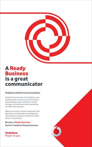 A Ready 
Business 
is a great 
communicator 
A Ready 
Business 
lets customers 
demand more, 
get more. 
Vodafone Unified Communications 
Unified Communications from Vodafone puts 
mobility at the core of your communications. 
Share Vodafone desktops, One video Net Enterprise 
conference, instant 
message, and check your team’s availability 
no matter where you are. 
Being Ready means being prepared for when customers 
want more, before they ask for more. Your business needs 
to be just a little more agile than they are. With Vodafone 
One Net Enterprise, cloud, fixed and mobile phones, 
messaging, file sharing and conferencing are integrated 
into one system. Making your staff one faster-thinking 
team. One that can react faster to customers’ needs when 
they arise. Ready to offer more? 
Go to enterprise.vodafone.com 
Make your business a better collaborator with 
faster access to the people, knowledge and 
information you need, on any fixed or mobile 
device, in any location. 
