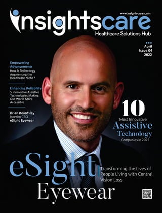 eSight
Eyewear
April
Issue 04
2022
Transforming the Lives of
People Living with Central
Vision Loss
Empowering
Advancements
How is Technology
Augmen ng the
Healthcare Niche?
Enhancing Reliability
5 Innova ve Assis ve
Technologies Making
Our World More
Accessible
10
Most Innovative
Assistive
Technology
Companies in 2022
Brian Beardsley
Interim CEO
eSight Eyewear
 