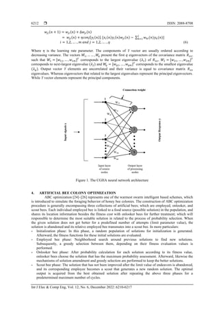  ISSN: 2088-8708
Int J Elec & Comp Eng, Vol. 12, No. 6, December 2022: 6210-6217
6212
𝑤𝑗𝑖(𝑛 + 1) = 𝑤𝑗𝑖(𝑛) + ∆𝑤𝑗𝑖(𝑛)
= 𝑤𝑗𝑖(𝑛) + 𝜂𝑐𝑜𝑛𝑗[𝑦𝑖(𝑛)]. [𝑥𝑖(𝑛)𝑦𝑖(𝑛)𝑤𝑗𝑖(𝑛) − ∑ 𝑤ℎ𝑖(𝑛)𝑦ℎ(𝑛)]
𝑗
ℎ=1
𝑖 = 1,2, … . , 𝑚 𝑎𝑛𝑑 𝑗 = 1,2, … . , 𝑞 (6)
Where 𝜂 is the learning rate parameter. The components of Y vector are usually ordered according to
decreasing variance. The vectors 𝑊1, … … , 𝑊
𝑞 present the first 𝑞 eigenvectors of the covariance matrix 𝑅𝑥𝑥,
such that 𝑊1 = [𝑤11, … , 𝑤1𝑚]𝑇
corresponds to the largest eigenvalue (𝜆1) of 𝑅𝑥𝑥, 𝑊2 = [𝑤21, … , 𝑤2𝑚]𝑇
corresponds to next-largest eigenvalue (𝜆2) and 𝑊
𝑞 = [𝑤𝑞1, … , 𝑤𝑞𝑚]𝑇
corresponds to the smallest eigenvalue
(𝜆𝑞). Output vector Y elements are uncorrelated and their variance is equal to covariance matrix 𝑅𝑥𝑥
eigenvalues. Whereas eigenvectors that related to the largest eigenvalues represent the principal eigenvectors.
While Y vector elements represent the principal components.
Figure 1. The CGHA neural network architecture
4. ARTIFICIAL BEE COLONY OPTIMIZATION
ABC optimization [24]–[26] represents one of the warmest swarm intelligent based schemes, which
is introduced to simulate the foraging behavior of honey bee colonies. The construction of ABC optimization
procedure is generally encompassing three collections of artificial bees; which are employed, onlooker, and
scout bees. Each individual employed bee is linked to a food source (possible solution) in the population, and
shares its location information besides the fitness cost with onlooker bees for further treatment; which will
responsible to determine the most suitable solution in related to the process of probability selection. When
the given solution does not get better for a predefined number of attempts (limit parameter value), the
solution is abandoned and its relative employed bee transmutes into a scout bee. In more particulars:
- Initialization phase: In this phase, a random population of solutions for initialization is generated.
Afterward, the fitness functions for these initial solutions are evaluated.
- Employed bee phase: Neighborhood search around previous solutions to find new solutions.
Subsequently, a greedy selection between them, depending on their fitness evaluation values is
performed.
- Onlooker bee phase: After probability calculation for each solution according to its fitness value,
onlooker bees choose the solution that has the maximum probability assessment. Afterward, likewise the
mechanisms of solution amendment and greedy selection are performed to keep the better solutions.
- Scout bee phase: The solution that has not been improved after the limit value of endeavors is abandoned,
and its corresponding employee becomes a scout that generates a new random solution. The optimal
output is acquired from the best obtained solution after repeating the above three phases for a
predetermined maximum number of cycles.
 