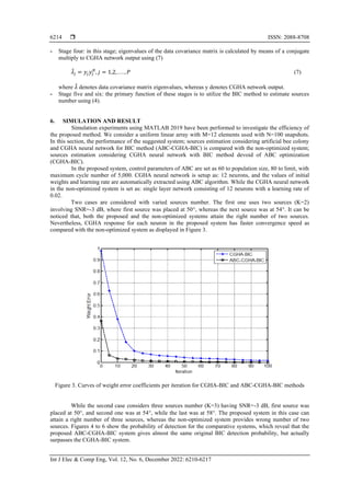  ISSN: 2088-8708
Int J Elec & Comp Eng, Vol. 12, No. 6, December 2022: 6210-6217
6214
- Stage four: in this stage; eigenvalues of the data covariance matrix is calculated by means of a conjugate
multiply to CGHA network output using (7)
𝜆
̂𝑗 = 𝑦𝑗𝑦𝑗
𝐻
, 𝑗 = 1,2, . . . , 𝑃 (7)
where 𝜆
̂ denotes data covariance matrix eigenvalues, whereas y denotes CGHA network output.
- Stage five and six: the primary function of these stages is to utilize the BIC method to estimate sources
number using (4).
6. SIMULATION AND RESULT
Simulation experiments using MATLAB 2019 have been performed to investigate the efficiency of
the proposed method. We consider a uniform linear array with M=12 elements used with N=100 snapshots.
In this section, the performance of the suggested system; sources estimation considering artificial bee colony
and CGHA neural network for BIC method (ABC-CGHA-BIC) is compared with the non-optimized system;
sources estimation considering CGHA neural network with BIC method devoid of ABC optimization
(CGHA-BIC).
In the proposed system, control parameters of ABC are set as 60 to population size, 80 to limit, with
maximum cycle number of 5,000. CGHA neural network is setup as: 12 neurons, and the values of initial
weights and learning rate are automatically extracted using ABC algorithm. While the CGHA neural network
in the non-optimized system is set as: single layer network consisting of 12 neurons with a learning rate of
0.02.
Two cases are considered with varied sources number. The first one uses two sources (K=2)
involving SNR=-3 dB, where first source was placed at 50, whereas the next source was at 54. It can be
noticed that, both the proposed and the non-optimized systems attain the right number of two sources.
Nevertheless, CGHA response for each neuron in the proposed system has faster convergence speed as
compared with the non-optimized system as displayed in Figure 3.
Figure 3. Curves of weight error coefficients per iteration for CGHA-BIC and ABC-CGHA-BIC methods
While the second case considers three sources number (K=3) having SNR=-3 dB, first source was
placed at 50, and second one was at 54, while the last was at 58. The proposed system in this case can
attain a right number of three sources, whereas the non-optimized system provides wrong number of two
sources. Figures 4 to 6 show the probability of detection for the comparative systems, which reveal that the
proposed ABC-CGHA-BIC system gives almost the same original BIC detection probability, but actually
surpasses the CGHA-BIC system.
 