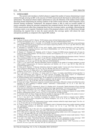  ISSN: 2088-8708
Int J Elec & Comp Eng, Vol. 12, No. 6, December 2022: 6210-6217
6216
7. CONCLUSION
The current work introduces a hybrid scheme to support the number of sources determining in smart
antenna through carrying out BIC to the outcome of CGHA neural network that based on artificial bee colony
optimization. The proposed scheme implies optimization to solve the dilemmas of the random initial weights
specifying besides determining the training condition of the CGHA neural network, which frequently causes
network training oscillations. Furthermore, the proposed scheme is able to catch an accurate number of
sources estimation, taking the principal components that computed directly from the input signals by using
CGHA neural network rather than computing them from the covariance matrix, accordingly, determining the
covariance matrix is not required. Simulation results of the proposed scheme verify its effectiveness through
diminishing the required time to train the neural network, fast converge speed, with almost the same
anticipation possibility as compared to the original BIC method.
REFERENCES
[1] M. Ikram, R. Hussain, and M. S. Sharawi, “4G/5G antenna system with dual function planar connected array,” IET Microwaves,
Antennas and Propagation, vol. 11, no. 12, pp. 1760–1764, Sep. 2017, doi: 10.1049/iet-map.2017.0148.
[2] T. G. Shivapanchakshari and H. S. Aravinda, “CL-SA-OFDM: Cross-layer and smart antenna based ofdm system performance
enhancement,” International Journal of Electrical and Computer Engineering (IJECE), vol. 10, no. 5, pp. 4663–4670, Oct. 2020,
doi: 10.11591/ijece.v10i5.pp4663-4670.
[3] S. Almorabeti, H. Terchoune, M. Rifi, H. Tizyi, and S. Smihily, “Smart antenna design alimented by a 4x4 butler matrix,”
Telecommunication Computing Electronics and Control (TELKOMNIKA), vol. 19, no. 4, pp. 1342–1348, Aug. 2021, doi:
10.12928/telkomnika.v19i4.18788.
[4] R. Hussain, A. T. Alreshaid, S. K. Podilchak, and M. S. Sharawi, “Compact 4G MIMO antenna integrated with a 5G array for
current and future mobile handsets,” IET Microwaves, Antennas and Propagation, vol. 11, no. 2, pp. 271–279, Jan. 2017, doi:
10.1049/iet-map.2016.0738.
[5] M. J. Bayarri, J. O. Berger, W. Jang, S. Ray, L. R. Pericchi, and I. Visser, “Prior-based Bayesian information criterion,” Statistical
Theory and Related Fields, vol. 3, no. 1, pp. 2–13, Jan. 2019, doi: 10.1080/24754269.2019.1582126.
[6] J. J. Dziak, D. L. Coffman, S. T. Lanza, R. Li, and L. S. Jermiin, “Sensitivity and specificity of information criteria,” Briefings in
Bioinformatics, vol. 21, no. 2, pp. 553–565, Mar. 2020, doi: 10.1093/bib/bbz016.
[7] J. Heo, J. Y. Lee, and W. Kim, “Bayesian information criterion accounting for the number of covariance parameters in mixed
effects models,” Communications for Statistical Applications and Methods, vol. 27, no. 3, pp. 300–311, May 2020, doi:
10.29220/CSAM.2020.27.3.301.
[8] M. Drton and M. Plummer, “A Bayesian information criterion for singular models,” Journal of the Royal Statistical Society:
Series B (Statistical Methodology), vol. 79, no. 2, pp. 323–380, Mar. 2017, doi: 10.1111/rssb.12187.
[9] J. Qiu, H. Wang, J. Lu, B. Zhang, and K.-L. Du, “Neural network implementations for PCA and its extensions,” ISRN Artificial
Intelligence, vol. 2012, pp. 1–19, Jul. 2012, doi: 10.5402/2012/847305.
[10] M. C. F. De Castro, F. C. C. De Castro, J. N. Amaral, and P. R. G. Franco, “A complex valued Hebbian learning algorithm,” in
1998 IEEE International Joint Conference on Neural Networks Proceedings. IEEE World Congress on Computational
Intelligence (Cat. No.98CH36227), 1998, vol. 2, pp. 1235–1238, doi: 10.1109/IJCNN.1998.685950.
[11] B. Nozohour-leilabady and B. Fazelabdolabadi, “On the application of artificial bee colony (ABC) algorithm for optimization of
well placements in fractured reservoirs; efficiency comparison with the particle swarm optimization (PSO) methodology,”
Petroleum, vol. 2, no. 1, pp. 79–89, Mar. 2016, doi: 10.1016/j.petlm.2015.11.004.
[12] M. Konar and A. Bagis, “Performance comparison of particle swarm optimization, differential evolution and artificial bee colony
algorithms for fuzzy modelling of nonlinear systems,” Elektronika ir Elektrotechnika, vol. 22, no. 5, Oct. 2016, doi:
10.5755/j01.eie.22.5.16336.
[13] W. Alomoush, A. Alrosan, A. Almomani, K. Alissa, O. A. Khashan, and A. Al-nawasrah, “Spatial information of fuzzy clustering
based mean best artificial bee colony algorithm for phantom brain image segmentation,” International Journal of Electrical and
Computer Engineering (IJECE), vol. 11, no. 5, pp. 4050–4058, Oct. 2021, doi: 10.11591/ijece.v11i5.pp4050-4058.
[14] R. Hu, J. Tong, J. Xi, Q. Guo, and Y. Yu, “Channel covariance matrix estimation via dimension reduction for hybrid MIMO
MmWave communication systems,” Sensors, vol. 19, no. 15, Jul. 2019, doi: 10.3390/s19153368.
[15] D. Guimarães and R. de Souza, “Simple and efficient algorithm for improving the MDL estimator of the number of sources,”
Sensors, vol. 14, no. 10, pp. 19477–19492, Oct. 2014, doi: 10.3390/s141019477.
[16] Y. Lu, C. Tao, and L. Liu, “Correlation investigation for uniform circular array based on measured massive MIMO,”
International Journal of Pattern Recognition and Artificial Intelligence, vol. 33, no. 9, Art. no. 1958010, Aug. 2019, doi:
10.1142/S0218001419580102.
[17] Z. Dong, J. Hu, B. Du, and Y. He, “Improvement of source number estimation method for single channel signal,” Plos One, vol.
11, no. 10, Oct. 2016, doi: 10.1371/journal.pone.0164654.
[18] W. Cheng, Z. Zhang, H. Cao, Z. He, and G. Zhu, “A comparative study of information-based source number estimation methods
and experimental validations on mechanical systems,” Sensors, vol. 14, no. 5, pp. 7625–7646, Apr. 2014, doi:
10.3390/s140507625.
[19] Y. Zhang, D. Wang, H. Xu, F. Mei, and J. You, “An underdetermined source number estimation method for non-circular targets
based on sparse array,” IEEE Access, vol. 7, pp. 77944–77950, 2019, doi: 10.1109/ACCESS.2019.2922382.
[20] M. D. Collins and J. F. Lingevitch, “Multi-valued eigen-processing for isolating multiple sources with a rectangular array,” IEEE
Access, vol. 9, pp. 8990–8996, 2021, doi: 10.1109/ACCESS.2021.3049777.
[21] A. Mehrjou, R. Hosseini, and B. Nadjar Araabi, “Improved Bayesian information criterion for mixture model selection,” Pattern
Recognition Letters, vol. 69, pp. 22–27, Jan. 2016, doi: 10.1016/j.patrec.2015.10.004.
[22] Z. Lu and A. M. Zoubir, “Generalized Bayesian information criterion for source enumeration in array processing,” IEEE
Transactions on Signal Processing, vol. 61, no. 6, pp. 1470–1480, Mar. 2013, doi: 10.1109/TSP.2012.2232661.
[23] Y. Zhang and Y. Ma, “CGHA for principal component extraction in the complex domain,” IEEE Transactions on Neural
Networks, vol. 8, no. 5, pp. 1031–1036, Sep. 1997, doi: 10.1109/72.623205.
 