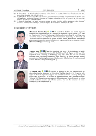 Int J Elec & Comp Eng ISSN: 2088-8708 
Number of sources estimation using a hybrid algorithm for smart antenna (Mohammed Hussein Miry)
6217
[24] T. O. Fahad and A. A. Ali, “Multiobjective optimized routing protocol for VANETs,” Advances in Fuzzy Systems, vol. 2018,
pp. 1–10, Dec. 2018, doi: 10.1155/2018/7210253.
[25] L. O. Mogaka, G. N. Nyakoe, and M. J. Saulo, “Islanded microgrid congestion control by load prioritization and shedding using
ABC algorithm,” International Journal of Electrical and Computer Engineering (IJECE), vol. 10, no. 5, pp. 4552–4561, Oct.
2020, doi: 10.11591/ijece.v10i5.pp4552-4561.
[26] A. Kumar, D. Kumar, and S. K. Jarial, “A review on artificial bee colony algorithms and their applications to data clustering,”
Cybernetics and Information Technologies, vol. 17, no. 3, pp. 3–28, Sep. 2017, doi: 10.1515/cait-2017-0027.
BIOGRAPHIES OF AUTHORS
Mohammed Hussein Miry received his bachelor and master degree in
communication engineering from the University of Technology (UOT), Iraq and Ph.D. from
the Department of Electrical Engineering at the Basra University, Iraq. He is working as an
associative professor in Department of Communication Engineering at University of
Technology- Iraq. His main fields of interests are smart antenna, adaptive filter, digital signal
processing, communication system, and microwave engineering. He can be contacted at email:
Mohammed.H.Miry@uotechnology.edu.iq.
Atheer A. Sabri was born in Baghdad, Iraq in 1975. He received his B.Sc. degree
in 1997 from Al-Nahrain University, while the M.Sc. and Ph.D. degrees in 2000 and 2006
respectively from University of Technology- Iraq. Since 2013, He has been Assistant
Professor at the University of Technology. Also, from 2015 he worked as deputy head of
communication Engineering Department at the University of Technology. He can be contacted
at email: Atheer.A.Sabri@uotechnology.edu.iq.
Ali Hussien Mary was born in Baghdad in 1976. He graduated from the
electrical engineering department in University of Baghdad, Iraq, in 1998. He got the MSc
degree in electrical engineering/computer and control division from University of Baghdad
Iraq in 2001. He received a Ph.D. degree in control engineering from Gaziantep University
Turkey in 2017. He published many papers in different journals. Research interests are robust
control, nonlinear systems and robotics control. He can be contacted at email:
alimary76@kecbu.uobaghdad.edu.iq.
 