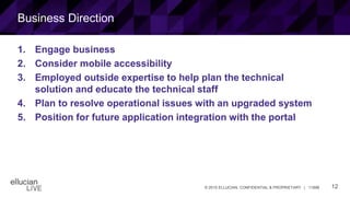 12© 2015 ELLUCIAN. CONFIDENTIAL & PROPRIETARY | 11898
Business Direction
1. Engage business
2. Consider mobile accessibility
3. Employed outside expertise to help plan the technical
solution and educate the technical staff
4. Plan to resolve operational issues with an upgraded system
5. Position for future application integration with the portal
 
