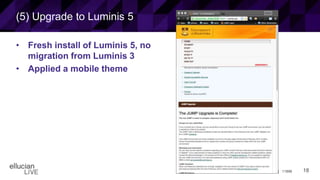 18© 2015 ELLUCIAN. CONFIDENTIAL & PROPRIETARY | 11898
(5) Upgrade to Luminis 5
• Fresh install of Luminis 5, no
migration from Luminis 3
• Applied a mobile theme
 
