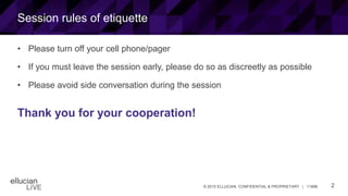 2© 2015 ELLUCIAN. CONFIDENTIAL & PROPRIETARY | 11898
Session rules of etiquette
• Please turn off your cell phone/pager
• If you must leave the session early, please do so as discreetly as possible
• Please avoid side conversation during the session
Thank you for your cooperation!
 