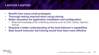 24© 2015 ELLUCIAN. CONFIDENTIAL & PROPRIETARY | 11898
Lessons Learned
• Benefit from many small prototypes
• Thorough testing required when using cloning
• Better education for application installation and configuration
• Required knowledge of the underlying products such as CAS, Liferay, OpenDJ,
Tomcat
• Required a better understanding of the load balancer’s capabilities
• Data Guard instructor led training would have been more effective
 