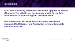 3© 2015 ELLUCIAN. CONFIDENTIAL & PROPRIETARY | 11898
Introduction
In 2013 the University of Manitoba decided to upgrade its version
of Luminis. The objective of this upgrade was to have a fully
redundant installation throughout the whole stack.
This presentation will explain what was done to make the
hardware, OS, Database, and Application layers redundant to
meet this objective.
 