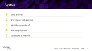 4© 2015 ELLUCIAN. CONFIDENTIAL & PROPRIETARY | 11898
1 Who are we?
2 Our History with Luminis
3 What have we done?
4 Resulting System
5 Questions & Answers
Agenda
 