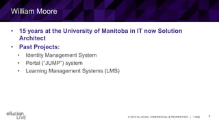 7© 2015 ELLUCIAN. CONFIDENTIAL & PROPRIETARY | 11898
William Moore
• 15 years at the University of Manitoba in IT now Solution
Architect
• Past Projects:
• Identity Management System
• Portal (“JUMP”) system
• Learning Management Systems (LMS)
 