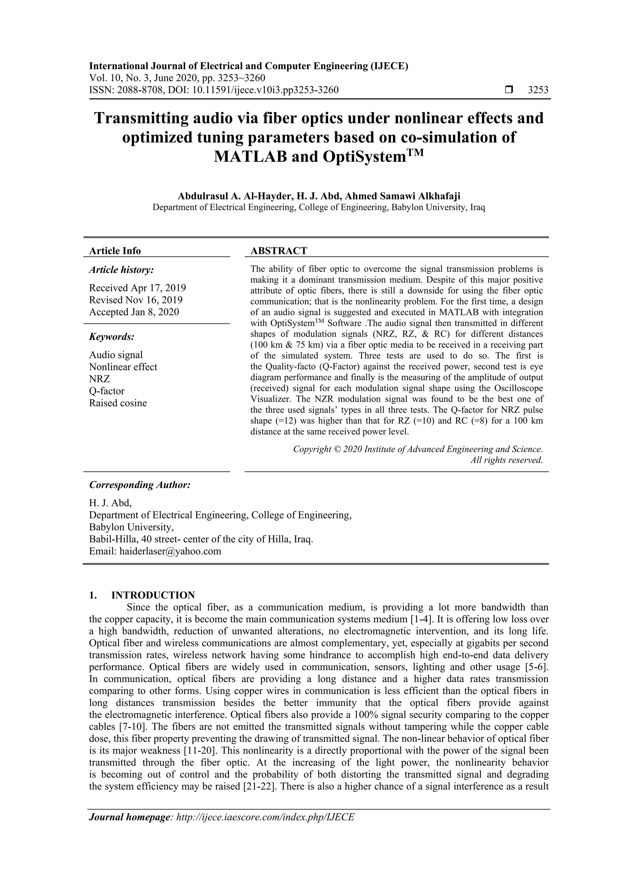 International Journal of Electrical and Computer Engineering (IJECE)
Vol. 10, No. 3, June 2020, pp. 3253~3260
ISSN: 2088-8708, DOI: 10.11591/ijece.v10i3.pp3253-3260  3253
Journal homepage: http://ijece.iaescore.com/index.php/IJECE
Transmitting audio via fiber optics under nonlinear effects and
optimized tuning parameters based on co-simulation of
MATLAB and OptiSystemTM
Abdulrasul A. Al-Hayder, H. J. Abd, Ahmed Samawi Alkhafaji
Department of Electrical Engineering, College of Engineering, Babylon University, Iraq
Article Info ABSTRACT
Article history:
Received Apr 17, 2019
Revised Nov 16, 2019
Accepted Jan 8, 2020
The ability of fiber optic to overcome the signal transmission problems is
making it a dominant transmission medium. Despite of this major positive
attribute of optic fibers, there is still a downside for using the fiber optic
communication; that is the nonlinearity problem. For the first time, a design
of an audio signal is suggested and executed in MATLAB with integration
with OptiSystemTM
Software .The audio signal then transmitted in different
shapes of modulation signals (NRZ, RZ, & RC) for different distances
(100 km & 75 km) via a fiber optic media to be received in a receiving part
of the simulated system. Three tests are used to do so. The first is
the Quality-facto (Q-Factor) against the received power, second test is eye
diagram performance and finally is the measuring of the amplitude of output
(received) signal for each modulation signal shape using the Oscilloscope
Visualizer. The NZR modulation signal was found to be the best one of
the three used signals’ types in all three tests. The Q-factor for NRZ pulse
shape (=12) was higher than that for RZ (=10) and RC (=8) for a 100 km
distance at the same received power level.
Keywords:
Audio signal
Nonlinear effect
NRZ
Q-factor
Raised cosine
Copyright © 2020 Institute of Advanced Engineering and Science.
All rights reserved.
Corresponding Author:
H. J. Abd,
Department of Electrical Engineering, College of Engineering,
Babylon University,
Babil-Hilla, 40 street- center of the city of Hilla, Iraq.
Email: haiderlaser@yahoo.com
1. INTRODUCTION
Since the optical fiber, as a communication medium, is providing a lot more bandwidth than
the copper capacity, it is become the main communication systems medium [1-4]. It is offering low loss over
a high bandwidth, reduction of unwanted alterations, no electromagnetic intervention, and its long life.
Optical fiber and wireless communications are almost complementary, yet, especially at gigabits per second
transmission rates, wireless network having some hindrance to accomplish high end-to-end data delivery
performance. Optical fibers are widely used in communication, sensors, lighting and other usage [5-6].
In communication, optical fibers are providing a long distance and a higher data rates transmission
comparing to other forms. Using copper wires in communication is less efficient than the optical fibers in
long distances transmission besides the better immunity that the optical fibers provide against
the electromagnetic interference. Optical fibers also provide a 100% signal security comparing to the copper
cables [7-10]. The fibers are not emitted the transmitted signals without tampering while the copper cable
dose, this fiber property preventing the drawing of transmitted signal. The non-linear behavior of optical fiber
is its major weakness [11-20]. This nonlinearity is a directly proportional with the power of the signal been
transmitted through the fiber optic. At the increasing of the light power, the nonlinearity behavior
is becoming out of control and the probability of both distorting the transmitted signal and degrading
the system efficiency may be raised [21-22]. There is also a higher chance of a signal interference as a result
 