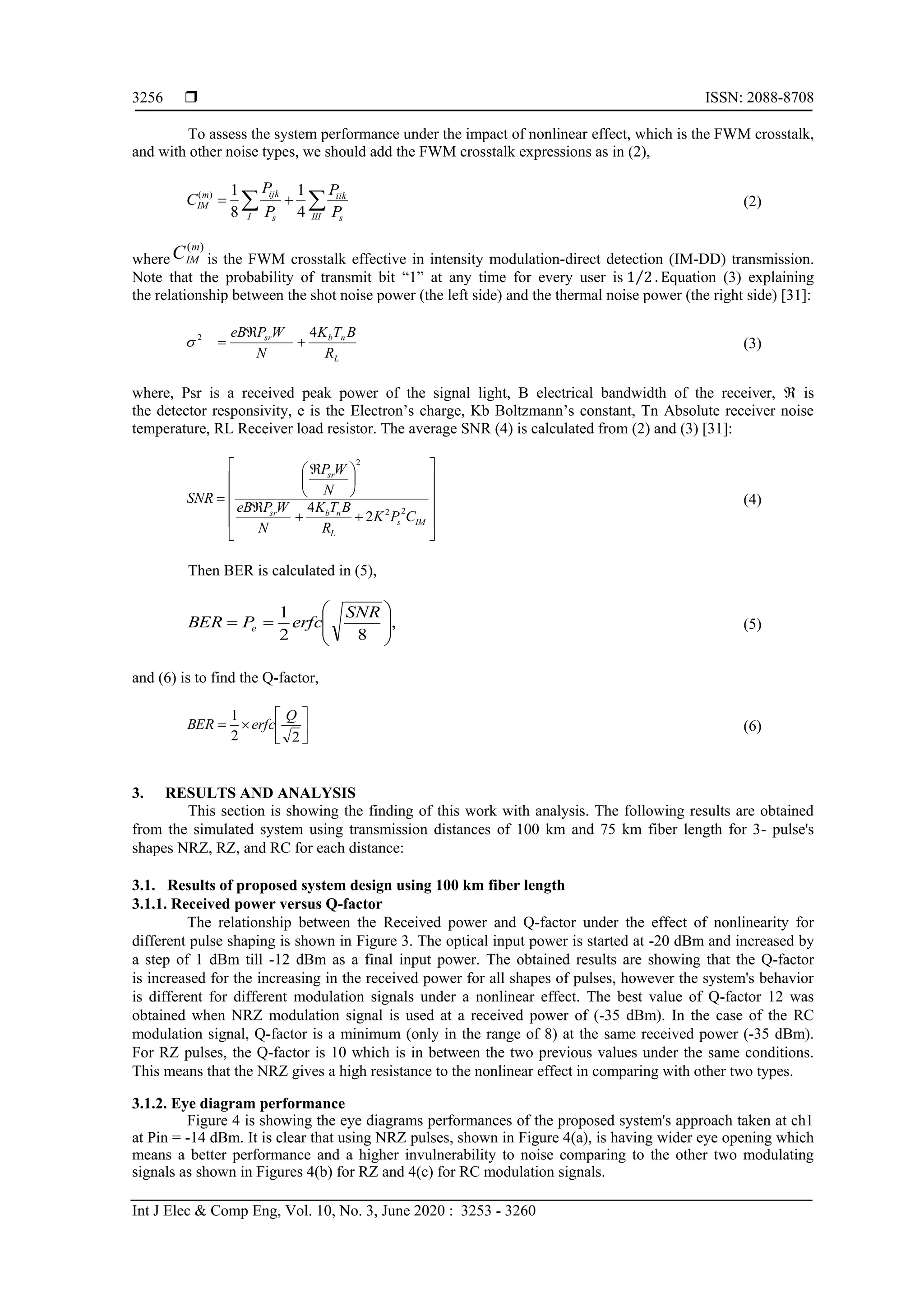  ISSN: 2088-8708
Int J Elec & Comp Eng, Vol. 10, No. 3, June 2020 : 3253 - 3260
3256
To assess the system performance under the impact of nonlinear effect, which is the FWM crosstalk,
and with other noise types, we should add the FWM crosstalk expressions as in (2),
 
III s
iik
I s
ijkm
IM
P
P
P
P
C
4
1
8
1)(
(2)
where
)(m
IMC is the FWM crosstalk effective in intensity modulation-direct detection (IM-DD) transmission.
Note that the probability of transmit bit “1” at any time for every user is 1 2⁄ . Equation (3) explaining
the relationship between the shot noise power (the left side) and the thermal noise power (the right side) [31]:
L
nbsr
R
BTK
N
WPeB 42


 (3)
where, Psr is a received peak power of the signal light, B electrical bandwidth of the receiver,  is
the detector responsivity, e is the Electron’s charge, Kb Boltzmann’s constant, Tn Absolute receiver noise
temperature, RL Receiver load resistor. The average SNR (4) is calculated from (2) and (3) [31]:



















 

IMs
L
nbsr
sr
CPK
R
BTK
N
WPeB
N
WP
SNR
22
2
2
4
(4)
Then BER is calculated in (5),
,
82
1









SNR
erfcPBER e (5)
and (6) is to find the Q-factor,







22
1 Q
erfcBER (6)
3. RESULTS AND ANALYSIS
This section is showing the finding of this work with analysis. The following results are obtained
from the simulated system using transmission distances of 100 km and 75 km fiber length for 3- pulse's
shapes NRZ, RZ, and RC for each distance:
3.1. Results of proposed system design using 100 km fiber length
3.1.1. Received power versus Q-factor
The relationship between the Received power and Q-factor under the effect of nonlinearity for
different pulse shaping is shown in Figure 3. The optical input power is started at -20 dBm and increased by
a step of 1 dBm till -12 dBm as a final input power. The obtained results are showing that the Q-factor
is increased for the increasing in the received power for all shapes of pulses, however the system's behavior
is different for different modulation signals under a nonlinear effect. The best value of Q-factor 12 was
obtained when NRZ modulation signal is used at a received power of (-35 dBm). In the case of the RC
modulation signal, Q-factor is a minimum (only in the range of 8) at the same received power (-35 dBm).
For RZ pulses, the Q-factor is 10 which is in between the two previous values under the same conditions.
This means that the NRZ gives a high resistance to the nonlinear effect in comparing with other two types.
3.1.2. Eye diagram performance
Figure 4 is showing the eye diagrams performances of the proposed system's approach taken at ch1
at Pin = -14 dBm. It is clear that using NRZ pulses, shown in Figure 4(a), is having wider eye opening which
means a better performance and a higher invulnerability to noise comparing to the other two modulating
signals as shown in Figures 4(b) for RZ and 4(c) for RC modulation signals.
 