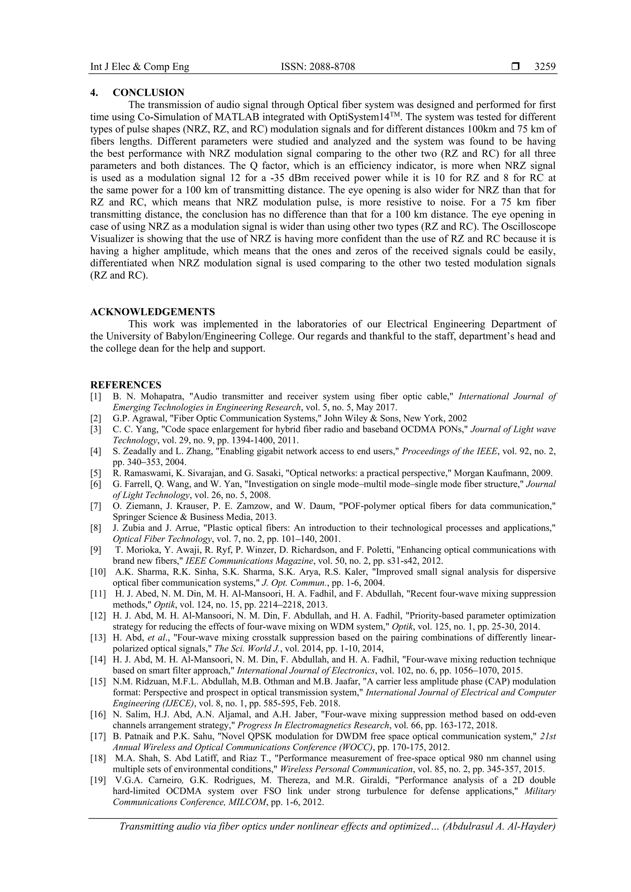 Int J Elec & Comp Eng ISSN: 2088-8708 
Transmitting audio via fiber optics under nonlinear effects and optimized… (Abdulrasul A. Al-Hayder)
3259
4. CONCLUSION
The transmission of audio signal through Optical fiber system was designed and performed for first
time using Co-Simulation of MATLAB integrated with OptiSystem14TM
. The system was tested for different
types of pulse shapes (NRZ, RZ, and RC) modulation signals and for different distances 100km and 75 km of
fibers lengths. Different parameters were studied and analyzed and the system was found to be having
the best performance with NRZ modulation signal comparing to the other two (RZ and RC) for all three
parameters and both distances. The Q factor, which is an efficiency indicator, is more when NRZ signal
is used as a modulation signal 12 for a -35 dBm received power while it is 10 for RZ and 8 for RC at
the same power for a 100 km of transmitting distance. The eye opening is also wider for NRZ than that for
RZ and RC, which means that NRZ modulation pulse, is more resistive to noise. For a 75 km fiber
transmitting distance, the conclusion has no difference than that for a 100 km distance. The eye opening in
case of using NRZ as a modulation signal is wider than using other two types (RZ and RC). The Oscilloscope
Visualizer is showing that the use of NRZ is having more confident than the use of RZ and RC because it is
having a higher amplitude, which means that the ones and zeros of the received signals could be easily,
differentiated when NRZ modulation signal is used comparing to the other two tested modulation signals
(RZ and RC).
ACKNOWLEDGEMENTS
This work was implemented in the laboratories of our Electrical Engineering Department of
the University of Babylon/Engineering College. Our regards and thankful to the staff, department’s head and
the college dean for the help and support.
REFERENCES
[1] B. N. Mohapatra, "Audio transmitter and receiver system using fiber optic cable," International Journal of
Emerging Technologies in Engineering Research, vol. 5, no. 5, May 2017.
[2] G.P. Agrawal, "Fiber Optic Communication Systems," John Wiley & Sons, New York, 2002
[3] C. C. Yang, "Code space enlargement for hybrid fiber radio and baseband OCDMA PONs," Journal of Light wave
Technology, vol. 29, no. 9, pp. 1394-1400, 2011.
[4] S. Zeadally and L. Zhang, "Enabling gigabit network access to end users," Proceedings of the IEEE, vol. 92, no. 2,
pp. 340–353, 2004.
[5] R. Ramaswami, K. Sivarajan, and G. Sasaki, "Optical networks: a practical perspective," Morgan Kaufmann, 2009.
[6] G. Farrell, Q. Wang, and W. Yan, "Investigation on single mode–multil mode–single mode fiber structure," Journal
of Light Technology, vol. 26, no. 5, 2008.
[7] O. Ziemann, J. Krauser, P. E. Zamzow, and W. Daum, "POF-polymer optical fibers for data communication,"
Springer Science & Business Media, 2013.
[8] J. Zubia and J. Arrue, "Plastic optical fibers: An introduction to their technological processes and applications,"
Optical Fiber Technology, vol. 7, no. 2, pp. 101–140, 2001.
[9] T. Morioka, Y. Awaji, R. Ryf, P. Winzer, D. Richardson, and F. Poletti, "Enhancing optical communications with
brand new fibers," IEEE Communications Magazine, vol. 50, no. 2, pp. s31-s42, 2012.
[10] A.K. Sharma, R.K. Sinha, S.K. Sharma, S.K. Arya, R.S. Kaler, "Improved small signal analysis for dispersive
optical fiber communication systems," J. Opt. Commun., pp. 1-6, 2004.
[11] H. J. Abed, N. M. Din, M. H. Al-Mansoori, H. A. Fadhil, and F. Abdullah, "Recent four-wave mixing suppression
methods," Optik, vol. 124, no. 15, pp. 2214–2218, 2013.
[12] H. J. Abd, M. H. Al-Mansoori, N. M. Din, F. Abdullah, and H. A. Fadhil, "Priority-based parameter optimization
strategy for reducing the effects of four-wave mixing on WDM system," Optik, vol. 125, no. 1, pp. 25-30, 2014.
[13] H. Abd, et al., "Four-wave mixing crosstalk suppression based on the pairing combinations of differently linear-
polarized optical signals," The Sci. World J., vol. 2014, pp. 1-10, 2014,
[14] H. J. Abd, M. H. Al-Mansoori, N. M. Din, F. Abdullah, and H. A. Fadhil, "Four-wave mixing reduction technique
based on smart filter approach," International Journal of Electronics, vol. 102, no. 6, pp. 1056–1070, 2015.
[15] N.M. Ridzuan, M.F.L. Abdullah, M.B. Othman and M.B. Jaafar, "A carrier less amplitude phase (CAP) modulation
format: Perspective and prospect in optical transmission system," International Journal of Electrical and Computer
Engineering (IJECE), vol. 8, no. 1, pp. 585-595, Feb. 2018.
[16] N. Salim, H.J. Abd, A.N. Aljamal, and A.H. Jaber, "Four-wave mixing suppression method based on odd-even
channels arrangement strategy," Progress In Electromagnetics Research, vol. 66, pp. 163-172, 2018.
[17] B. Patnaik and P.K. Sahu, "Novel QPSK modulation for DWDM free space optical communication system," 21st
Annual Wireless and Optical Communications Conference (WOCC), pp. 170-175, 2012.
[18] M.A. Shah, S. Abd Latiff, and Riaz T., "Performance measurement of free-space optical 980 nm channel using
multiple sets of environmental conditions," Wireless Personal Communication, vol. 85, no. 2, pp. 345-357, 2015.
[19] V.G.A. Carneiro, G.K. Rodrigues, M. Thereza, and M.R. Giraldi, "Performance analysis of a 2D double
hard-limited OCDMA system over FSO link under strong turbulence for defense applications," Military
Communications Conference, MILCOM, pp. 1-6, 2012.
 