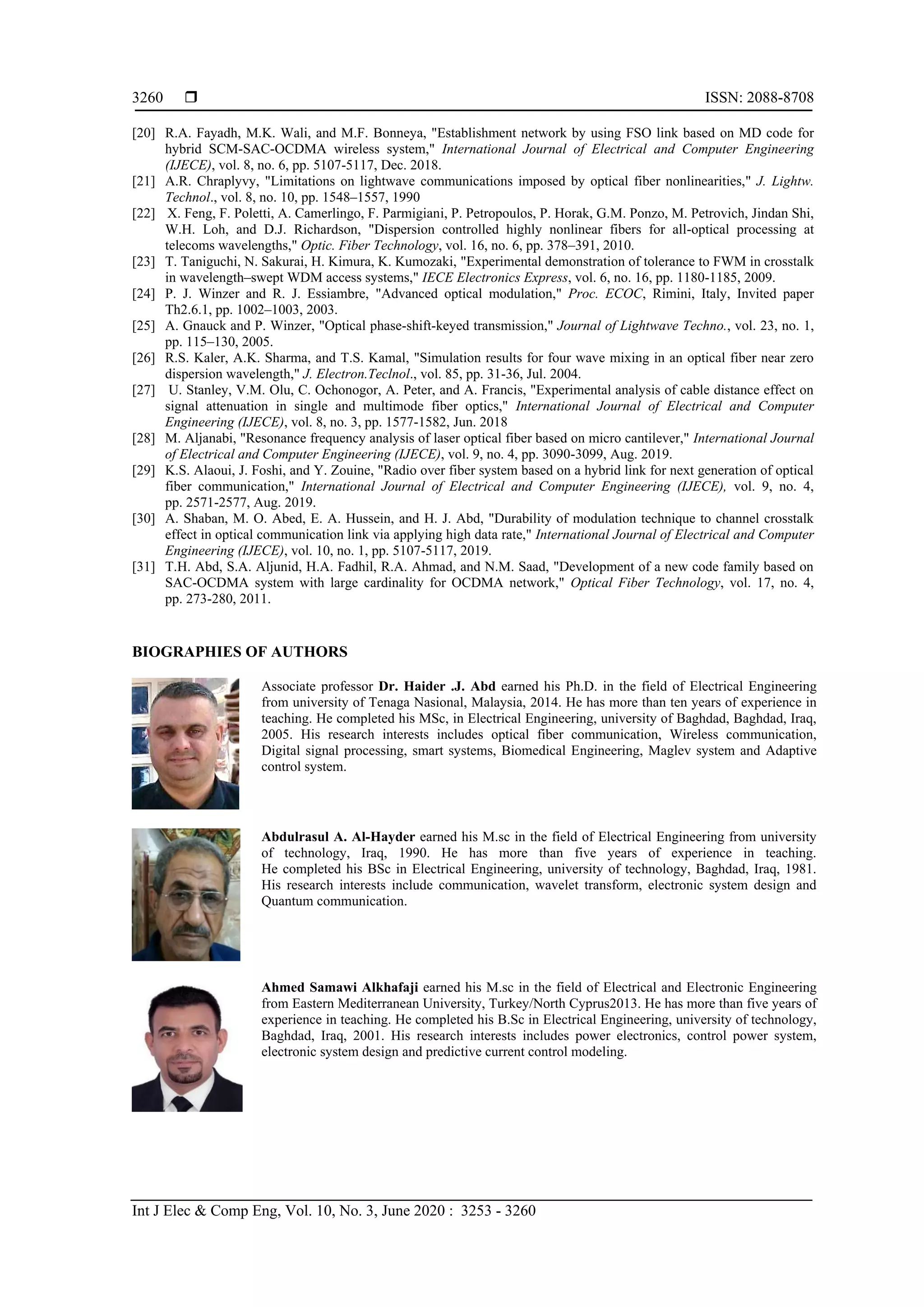  ISSN: 2088-8708
Int J Elec & Comp Eng, Vol. 10, No. 3, June 2020 : 3253 - 3260
3260
[20] R.A. Fayadh, M.K. Wali, and M.F. Bonneya, "Establishment network by using FSO link based on MD code for
hybrid SCM-SAC-OCDMA wireless system," International Journal of Electrical and Computer Engineering
(IJECE), vol. 8, no. 6, pp. 5107-5117, Dec. 2018.
[21] A.R. Chraplyvy, "Limitations on lightwave communications imposed by optical fiber nonlinearities," J. Lightw.
Technol., vol. 8, no. 10, pp. 1548–1557, 1990
[22] X. Feng, F. Poletti, A. Camerlingo, F. Parmigiani, P. Petropoulos, P. Horak, G.M. Ponzo, M. Petrovich, Jindan Shi,
W.H. Loh, and D.J. Richardson, "Dispersion controlled highly nonlinear fibers for all-optical processing at
telecoms wavelengths," Optic. Fiber Technology, vol. 16, no. 6, pp. 378–391, 2010.
[23] T. Taniguchi, N. Sakurai, H. Kimura, K. Kumozaki, "Experimental demonstration of tolerance to FWM in crosstalk
in wavelength–swept WDM access systems," IECE Electronics Express, vol. 6, no. 16, pp. 1180-1185, 2009.
[24] P. J. Winzer and R. J. Essiambre, "Advanced optical modulation," Proc. ECOC, Rimini, Italy, Invited paper
Th2.6.1, pp. 1002–1003, 2003.
[25] A. Gnauck and P. Winzer, "Optical phase-shift-keyed transmission," Journal of Lightwave Techno., vol. 23, no. 1,
pp. 115–130, 2005.
[26] R.S. Kaler, A.K. Sharma, and T.S. Kamal, "Simulation results for four wave mixing in an optical fiber near zero
dispersion wavelength," J. Electron.Teclnol., vol. 85, pp. 31-36, Jul. 2004.
[27] U. Stanley, V.M. Olu, C. Ochonogor, A. Peter, and A. Francis, "Experimental analysis of cable distance effect on
signal attenuation in single and multimode fiber optics," International Journal of Electrical and Computer
Engineering (IJECE), vol. 8, no. 3, pp. 1577-1582, Jun. 2018
[28] M. Aljanabi, "Resonance frequency analysis of laser optical fiber based on micro cantilever," International Journal
of Electrical and Computer Engineering (IJECE), vol. 9, no. 4, pp. 3090-3099, Aug. 2019.
[29] K.S. Alaoui, J. Foshi, and Y. Zouine, "Radio over fiber system based on a hybrid link for next generation of optical
fiber communication," International Journal of Electrical and Computer Engineering (IJECE), vol. 9, no. 4,
pp. 2571-2577, Aug. 2019.
[30] A. Shaban, M. O. Abed, E. A. Hussein, and H. J. Abd, "Durability of modulation technique to channel crosstalk
effect in optical communication link via applying high data rate," International Journal of Electrical and Computer
Engineering (IJECE), vol. 10, no. 1, pp. 5107-5117, 2019.
[31] T.H. Abd, S.A. Aljunid, H.A. Fadhil, R.A. Ahmad, and N.M. Saad, "Development of a new code family based on
SAC-OCDMA system with large cardinality for OCDMA network," Optical Fiber Technology, vol. 17, no. 4,
pp. 273-280, 2011.
BIOGRAPHIES OF AUTHORS
Associate professor Dr. Haider .J. Abd earned his Ph.D. in the field of Electrical Engineering
from university of Tenaga Nasional, Malaysia, 2014. He has more than ten years of experience in
teaching. He completed his MSc, in Electrical Engineering, university of Baghdad, Baghdad, Iraq,
2005. His research interests includes optical fiber communication, Wireless communication,
Digital signal processing, smart systems, Biomedical Engineering, Maglev system and Adaptive
control system.
Abdulrasul A. Al-Hayder earned his M.sc in the field of Electrical Engineering from university
of technology, Iraq, 1990. He has more than five years of experience in teaching.
He completed his BSc in Electrical Engineering, university of technology, Baghdad, Iraq, 1981.
His research interests include communication, wavelet transform, electronic system design and
Quantum communication.
Ahmed Samawi Alkhafaji earned his M.sc in the field of Electrical and Electronic Engineering
from Eastern Mediterranean University, Turkey/North Cyprus2013. He has more than five years of
experience in teaching. He completed his B.Sc in Electrical Engineering, university of technology,
Baghdad, Iraq, 2001. His research interests includes power electronics, control power system,
electronic system design and predictive current control modeling.
 