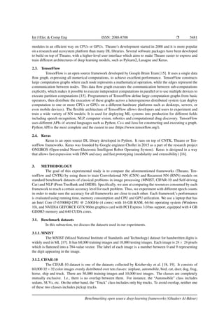 Int J Elec & Comp Eng ISSN: 2088-8708 Ì 5481
modules in an efﬁcient way on CPUs or GPUs. Theano’s development started in 2008 and it is more popular
on a research and ecosystem platform than many DL libraries. Several software packages have been developed
to build on top of Theano, with a higher-level user interface which aims to make Theano easier to express and
train different architectures of deep learning models, such as Pylearn2, Lasagne and Keras.
2.3. TensorFlow
TensorFlow is an open source framework developed by Google Brain Team [15]. It uses a single data
ﬂow graph, expressing all numerical computations, to achieve excellent performance. TensorFlow constructs
large computation graphs where each node represents a mathematical operation, while the edges represent the
communication between nodes. This data ﬂow graph executes the communication between sub-computations
explicitly, which makes it possible to execute independent computations in parallel or to use multiple devices to
execute partition computations [15]. Programmers of TensorFlow deﬁne large computation graphs from basic
operators, then distribute the execution of these graphs across a heterogeneous distributed system (can deploy
computation to one or more CPUs or GPUs on a different hardware platforms such as desktops, servers, or
even mobile devices). The ﬂexible architecture of TensorFlow allows developers and users to experiment and
train a wide variety of NN models; It is used for deploying ML systems into production for different ﬁelds
including speech recognition, NLP, computer vision, robotics and computational drug discovery. TensorFlow
uses different APIs of several languages such as Python, C++ and Java for constructing and executing a graph.
Python API is the most complete and the easiest to use (https://www.tensorﬂow.org/).
2.4. Keras
Keras is an open source DL library developed in Python. It runs on top of CNTK, Theano or Ten-
sorFlow frameworks. Keras was founded by Google engineer Chollet in 2015 as a part of the research project
ONEIROS (Open-ended Neuro-Electronic Intelligent Robot Operating System). Keras is designed in a way
that allows fast expression with DNN and easy and fast prototyping (modularity and extensibility) [16].
3. METHODOLOGY
The goal of this experimental study is to compare the aforementioned frameworks (Theano, Ten-
sorFlow and CNTK) by using them to train Convolutional NN (CNN) and Recurrent NN (RNN) models on
standard benchmark datasets of classical problems in image processing (MNIST, CIFAR-10 and Self-driving
Car) and NLP (Penn TreeBank and IMDB). Speciﬁcally, we aim at comparing the resources consumed by each
framework to reach a certain accuracy level for each problem. Thus, we experiment with different epoch counts
in order to make sure the accuracy for all frameworks are close to each other. Each framework’s performance
is evaluated using running time, memory consumption and CPU and GPU utilization. We use a laptop that has
an Intel Core i7-6700HQ CPU @ 2.60GHz (4 cores) with 16 GB RAM, 64-bit operating system (Windows
10), and NVIDIA GEFORCE GTX 960m graphics card with PCI Express 3.0 bus support, equipped with 4 GB
GDDR5 memory and 640 CUDA cores.
3.1. Benchmark datasets
In this subsection, we discuss the datasets used in our experiments.
3.1.1. MNIST
The MNIST (Mixed National Institute of Standards and Technology) dataset for handwritten digits is
widely used in ML [17]. It has 60,000 training images and 10,000 testing images. Each image is 28× 28 pixels
which is ﬂattened into a 784-value vector. The label of each image is a number between 0 and 9 representing
the digit appearing in the image.
3.1.2. CIFAR-10
The CIFAR-10 dataset is one of the datasets collected by Krizhevsky et al. [18, 19]. It consists of
60,000 32×32 color images evenly distributed over ten classes: airplane, automobile, bird, cat, deer, dog, frog,
horse, ship and truck. There are 50,000 training images and 10,000 test images. The classes are completely
mutually exclusive. I.e., there is no overlap between them. For instance, the “Automobile” class includes
sedans, SUVs, etc. On the other hand, the “Truck” class includes only big trucks. To avoid overlap, neither one
of these two classes includes pickup trucks.
Benchmarking open source deep learning frameworks (Ghadeer Al-Bdour)
 