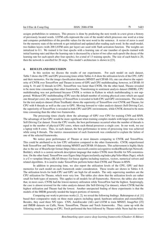 Int J Elec & Comp Eng ISSN: 2088-8708 Ì 5483
assigns probabilities to sentences. This process is done by predicting the next words in a text given a history
of previously located words. LSTM cells represent the core of the model which processes one word at a time
and computes probabilities of the possible values for the next word in the sentence. A vector of zeros is used
for the memory state of the network to get initialized and updated after reading each word. In the small model,
two hidden layers (with 200 LSTM units per layer) are used with Tanh activation function. The weights are
initialized to 0.1. We trained it for four epochs with a learning rate of one (number of epochs trained with
initial learning rate) and then the learning rate is decreased by a factor of two after each epoch (the decay of the
learning rate for each epoch after four epochs), for a total of 13 training epochs. The size of each batch is 20,
then the network is unrolled for 20 steps. This model’s architecture is shown in [23].
4. RESULTS AND DISCUSSION
In this section we discuss the results of our experiments. For each model on each dataset,
Table 3 shows the CPU and GPU processing times while Tables 4–8 show the utilization levels of the CPU, GPU
and their memories. For the image classiﬁcation datasets (MNIST and CIFAR-10), one can observe the superi-
ority of CNTK over TensorFlow and Theano in terms of GPU and CPU multithreading; however, in CIFAR-10
using 8, 16 and 32 threads in CPU, TensorFlow was faster than CNTK. On the other hand, Theano revealed
to be more time consuming than other frameworks. Transitioning to sentiment analysis dataset (IMDB), CPU
multithreading was not performed because CNTK is written in Python in which multithreading is not sup-
ported. Without CPU multithreading (CPU uses the default number of existing physical cores which are equal
one thread per core), the superiority of TensorFlow is revealed in both CPU and GPU environments. The results
for the text analysis dataset (Penn TreeBank) shows the superiority of TensorFlow over CNTK and Theano, for
CPU with 8 threads as well as the case in GPU. Moving forward to video analysis dataset (Self-Driving Car),
the superiority of TensorFlow is revealed in both CPU and GPU environments, while CNTK showed to be more
time consuming than the other two frameworks.
The processing times clearly show the advantage of GPU over CPU for training CNN and RNN.
The advantage of fast GPU would be more signiﬁcant when training complex models with larger data as in the
Self-Driving Car dataset. From the CPU results, the best performance occurred when the number of threads is
equal to the number of physical CPU cores, where each thread possesses a single core. In our work, we use
a laptop with 8 cores. Thus, in each dataset, the best performance in terms of processing time was achieved
while using 8 threads. The metrics measurement of each framework was conducted to explain the failure of
one of the selected frameworks.
We notice poor performance of Theano at most datasets comparing to CNTK and TensorFlow.
This could be attributed to its low CPU utilization compared to the other frameworks. CNTK outperformed
both TensorFlow and Theano while training MNIST and CIFAR-10 datasets. This achievement is highly likely
due to the use of BrainScript format (https://docs.microsoft.com/en-us/cognitive-toolkit/BrainScript-Network-
Builder), which is a custom network description language that makes CNTK more ﬂexible for NN customiza-
tion. On the other hand, TensorFlow uses Eigen (http://eigen.tuxfamily.org/index.php?title=Main Page), which
is a C++ template library (BLAS library) for linear algebra including matrices, vectors, numerical solvers and
related algorithms. It is used to make TensorFlow perform better than CNTK and Theano in RNN.
In addition to processing time, we also report the utilization levels of the CPU, GPU and their
memories for each model on each framework under consideration. These results are shown in Tables 4–8.
The utilization levels for both CPU and GPU are high for all models. The only supersizing numbers are the
CPU utilization for Theano, which were very low. The tables also show that the utilization levels are rather
small for both types of memory. This applies to all models for all frameworks. However, the tables also show
that, in most cases, CNTK had the lowest memory utilization while TensorFlow had the highest. Surprisingly,
the case is almost reversed for the video analysis dataset (the Self-Driving Car dataset), where CNTK had the
highest utilization and Theano had the lowest. Another unexpected ﬁnding of these experiments is that the
models of the IMDB generally needed the largest portions of memory.
Comparing our work to previous works [1, 2], we reveal the following ﬁndings. Bahrampour et al. [1]
based their comparative study on three main aspects including speed, hardware utilization and extensibility.
Besides, they used three NN types: CNN, AutoEncoder (AE) and LSTM to train MNIST, ImageNet [25]
and IMDB datasets on Caffe, Neon, TensorFlow, Theano and Torch frameworks. They came up with the
following results. Training on CPU, Torch performed the best followed by Theano while Neon had the worst
Benchmarking open source deep learning frameworks (Ghadeer Al-Bdour)
 