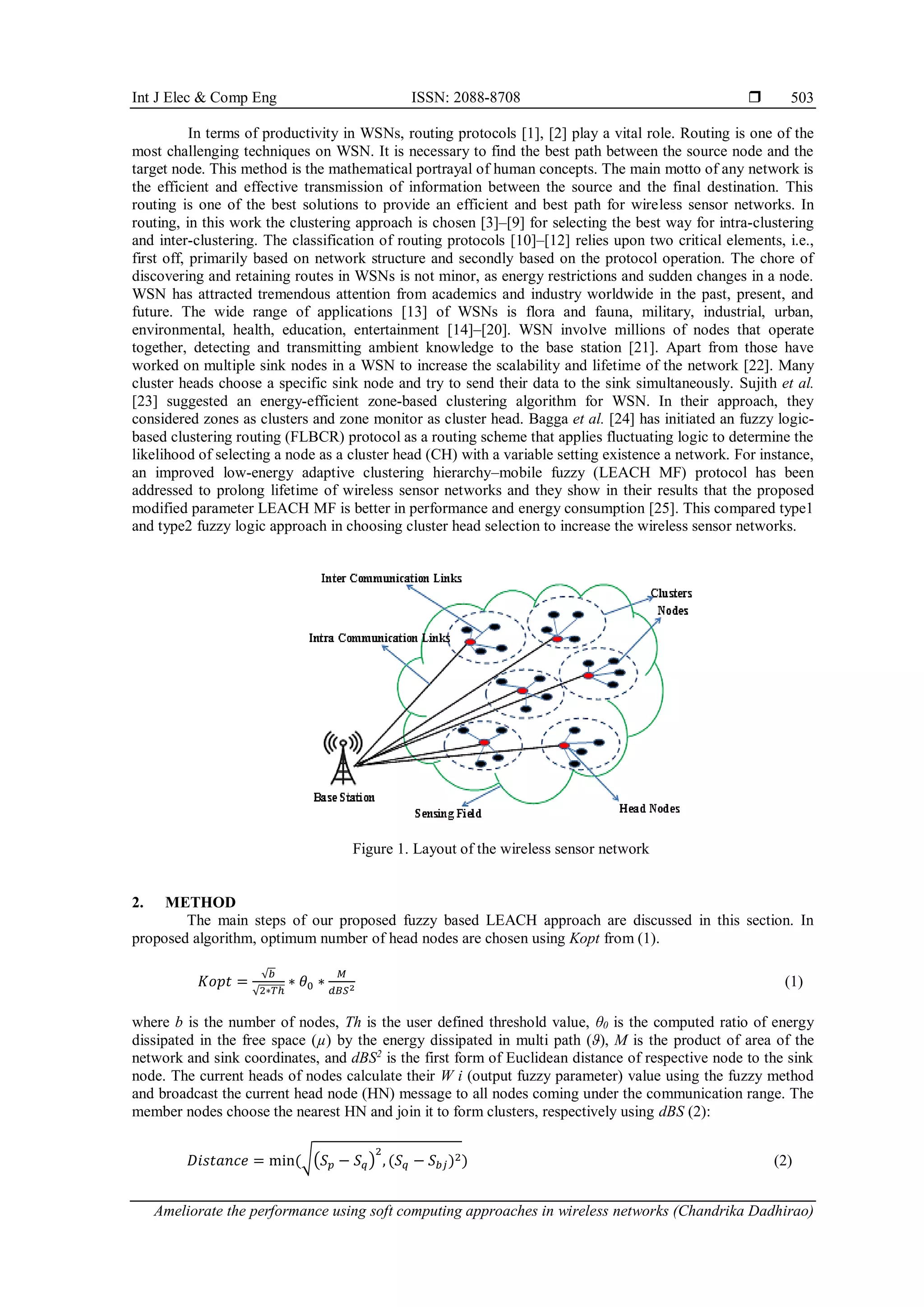 Int J Elec & Comp Eng ISSN: 2088-8708  Ameliorate the performance using soft computing approaches in wireless networks (Chandrika Dadhirao) 503 In terms of productivity in WSNs, routing protocols [1], [2] play a vital role. Routing is one of the most challenging techniques on WSN. It is necessary to find the best path between the source node and the target node. This method is the mathematical portrayal of human concepts. The main motto of any network is the efficient and effective transmission of information between the source and the final destination. This routing is one of the best solutions to provide an efficient and best path for wireless sensor networks. In routing, in this work the clustering approach is chosen [3]–[9] for selecting the best way for intra-clustering and inter-clustering. The classification of routing protocols [10]–[12] relies upon two critical elements, i.e., first off, primarily based on network structure and secondly based on the protocol operation. The chore of discovering and retaining routes in WSNs is not minor, as energy restrictions and sudden changes in a node. WSN has attracted tremendous attention from academics and industry worldwide in the past, present, and future. The wide range of applications [13] of WSNs is flora and fauna, military, industrial, urban, environmental, health, education, entertainment [14]–[20]. WSN involve millions of nodes that operate together, detecting and transmitting ambient knowledge to the base station [21]. Apart from those have worked on multiple sink nodes in a WSN to increase the scalability and lifetime of the network [22]. Many cluster heads choose a specific sink node and try to send their data to the sink simultaneously. Sujith et al. [23] suggested an energy-efficient zone-based clustering algorithm for WSN. In their approach, they considered zones as clusters and zone monitor as cluster head. Bagga et al. [24] has initiated an fuzzy logic- based clustering routing (FLBCR) protocol as a routing scheme that applies fluctuating logic to determine the likelihood of selecting a node as a cluster head (CH) with a variable setting existence a network. For instance, an improved low-energy adaptive clustering hierarchy–mobile fuzzy (LEACH MF) protocol has been addressed to prolong lifetime of wireless sensor networks and they show in their results that the proposed modified parameter LEACH MF is better in performance and energy consumption [25]. This compared type1 and type2 fuzzy logic approach in choosing cluster head selection to increase the wireless sensor networks. Figure 1. Layout of the wireless sensor network 2. METHOD The main steps of our proposed fuzzy based LEACH approach are discussed in this section. In proposed algorithm, optimum number of head nodes are chosen using Kopt from (1). 𝐾𝑜𝑝𝑡 = √𝑏 √2∗𝑇ℎ ∗ 𝜃0 ∗ 𝑀 𝑑𝐵𝑆2 (1) where b is the number of nodes, Th is the user defined threshold value, θ0 is the computed ratio of energy dissipated in the free space (µ) by the energy dissipated in multi path (ϑ), M is the product of area of the network and sink coordinates, and dBS2 is the first form of Euclidean distance of respective node to the sink node. The current heads of nodes calculate their W i (output fuzzy parameter) value using the fuzzy method and broadcast the current head node (HN) message to all nodes coming under the communication range. The member nodes choose the nearest HN and join it to form clusters, respectively using dBS (2): 𝐷𝑖𝑠𝑡𝑎𝑛𝑐𝑒 = min⁡ (√(𝑆𝑝 − 𝑆𝑞) 2 , (𝑆𝑞 − 𝑆𝑏𝑗)2) (2) 