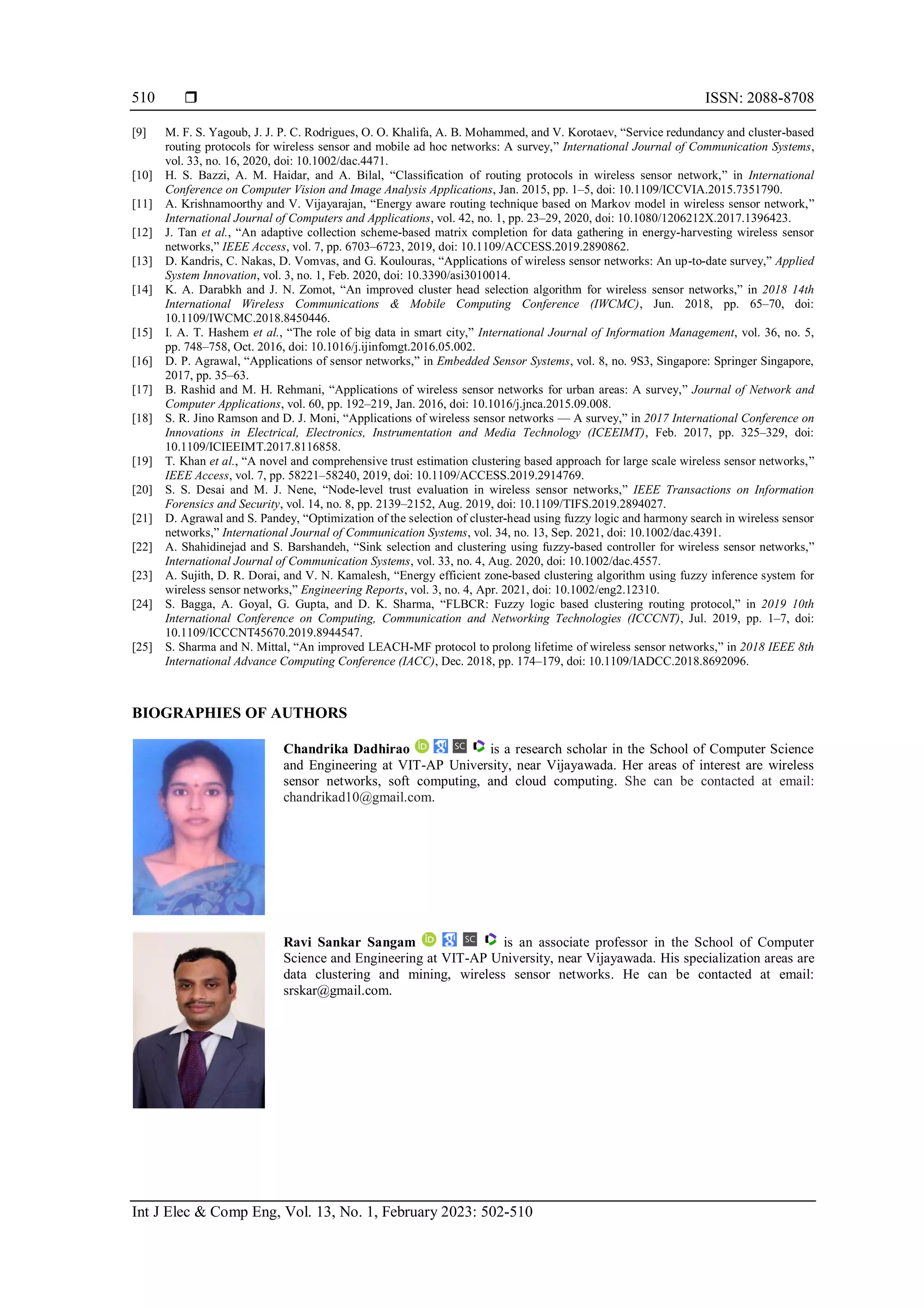  ISSN: 2088-8708 Int J Elec & Comp Eng, Vol. 13, No. 1, February 2023: 502-510 510 [9] M. F. S. Yagoub, J. J. P. C. Rodrigues, O. O. Khalifa, A. B. Mohammed, and V. Korotaev, “Service redundancy and cluster-based routing protocols for wireless sensor and mobile ad hoc networks: A survey,” International Journal of Communication Systems, vol. 33, no. 16, 2020, doi: 10.1002/dac.4471. [10] H. S. Bazzi, A. M. Haidar, and A. Bilal, “Classification of routing protocols in wireless sensor network,” in International Conference on Computer Vision and Image Analysis Applications, Jan. 2015, pp. 1–5, doi: 10.1109/ICCVIA.2015.7351790. [11] A. Krishnamoorthy and V. Vijayarajan, “Energy aware routing technique based on Markov model in wireless sensor network,” International Journal of Computers and Applications, vol. 42, no. 1, pp. 23–29, 2020, doi: 10.1080/1206212X.2017.1396423. [12] J. Tan et al., “An adaptive collection scheme-based matrix completion for data gathering in energy-harvesting wireless sensor networks,” IEEE Access, vol. 7, pp. 6703–6723, 2019, doi: 10.1109/ACCESS.2019.2890862. [13] D. Kandris, C. Nakas, D. Vomvas, and G. Koulouras, “Applications of wireless sensor networks: An up-to-date survey,” Applied System Innovation, vol. 3, no. 1, Feb. 2020, doi: 10.3390/asi3010014. [14] K. A. Darabkh and J. N. Zomot, “An improved cluster head selection algorithm for wireless sensor networks,” in 2018 14th International Wireless Communications & Mobile Computing Conference (IWCMC), Jun. 2018, pp. 65–70, doi: 10.1109/IWCMC.2018.8450446. [15] I. A. T. Hashem et al., “The role of big data in smart city,” International Journal of Information Management, vol. 36, no. 5, pp. 748–758, Oct. 2016, doi: 10.1016/j.ijinfomgt.2016.05.002. [16] D. P. Agrawal, “Applications of sensor networks,” in Embedded Sensor Systems, vol. 8, no. 9S3, Singapore: Springer Singapore, 2017, pp. 35–63. [17] B. Rashid and M. H. Rehmani, “Applications of wireless sensor networks for urban areas: A survey,” Journal of Network and Computer Applications, vol. 60, pp. 192–219, Jan. 2016, doi: 10.1016/j.jnca.2015.09.008. [18] S. R. Jino Ramson and D. J. Moni, “Applications of wireless sensor networks — A survey,” in 2017 International Conference on Innovations in Electrical, Electronics, Instrumentation and Media Technology (ICEEIMT), Feb. 2017, pp. 325–329, doi: 10.1109/ICIEEIMT.2017.8116858. [19] T. Khan et al., “A novel and comprehensive trust estimation clustering based approach for large scale wireless sensor networks,” IEEE Access, vol. 7, pp. 58221–58240, 2019, doi: 10.1109/ACCESS.2019.2914769. [20] S. S. Desai and M. J. Nene, “Node-level trust evaluation in wireless sensor networks,” IEEE Transactions on Information Forensics and Security, vol. 14, no. 8, pp. 2139–2152, Aug. 2019, doi: 10.1109/TIFS.2019.2894027. [21] D. Agrawal and S. Pandey, “Optimization of the selection of cluster‐head using fuzzy logic and harmony search in wireless sensor networks,” International Journal of Communication Systems, vol. 34, no. 13, Sep. 2021, doi: 10.1002/dac.4391. [22] A. Shahidinejad and S. Barshandeh, “Sink selection and clustering using fuzzy-based controller for wireless sensor networks,” International Journal of Communication Systems, vol. 33, no. 4, Aug. 2020, doi: 10.1002/dac.4557. [23] A. Sujith, D. R. Dorai, and V. N. Kamalesh, “Energy efficient zone‐based clustering algorithm using fuzzy inference system for wireless sensor networks,” Engineering Reports, vol. 3, no. 4, Apr. 2021, doi: 10.1002/eng2.12310. [24] S. Bagga, A. Goyal, G. Gupta, and D. K. Sharma, “FLBCR: Fuzzy logic based clustering routing protocol,” in 2019 10th International Conference on Computing, Communication and Networking Technologies (ICCCNT), Jul. 2019, pp. 1–7, doi: 10.1109/ICCCNT45670.2019.8944547. [25] S. Sharma and N. Mittal, “An improved LEACH-MF protocol to prolong lifetime of wireless sensor networks,” in 2018 IEEE 8th International Advance Computing Conference (IACC), Dec. 2018, pp. 174–179, doi: 10.1109/IADCC.2018.8692096. BIOGRAPHIES OF AUTHORS Chandrika Dadhirao is a research scholar in the School of Computer Science and Engineering at VIT-AP University, near Vijayawada. Her areas of interest are wireless sensor networks, soft computing, and cloud computing. She can be contacted at email: chandrikad10@gmail.com. Ravi Sankar Sangam is an associate professor in the School of Computer Science and Engineering at VIT-AP University, near Vijayawada. His specialization areas are data clustering and mining, wireless sensor networks. He can be contacted at email: srskar@gmail.com. 