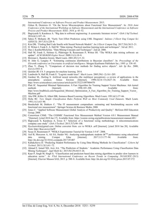  ISSN: 2088-8708
Int J Elec & Comp Eng, Vol. 8, No. 6, December 2018: 5253 - 5259
5258
International Conference on Software Process and Product Measurement. 2015.
[8] Ozkan B, Demirors O. “On the Seven Misconceptions about Functional Size Measurement”. In: 2016 Joint
Conference of the International Workshop on Software Measurement and the International Conference on Software
Process and Product Measurement. IEEE; 2016. p. 45–52.
[9] Bagriyanik S, Karahoca A. “Big data in software engineering: A systematic literature review”. Glob J Inf Technol.
2016;6(1):107–16.
[10] Sahoo P, Mohanty JR. “Early Test Effort Prediction using UML Diagrams’. Indones J Electr Eng Comput Sci
(IJEECS). 2017;5(1):220–8.
[11] Kim DK. “Finding Bad Code Smells with Neural Network Models”. Int J Electr Comput Eng. 2017;7(6):3613–21.
[12] H. Witten I, Frank E, A. Hall M. “Data mining: Practical machine learning tools and techniques”. 3rd ed. 2011.
[13] Han J, KamberMicheline. “Data Mining Concepts and Techniques”. 2nd ed. 2006.
[14] Hall M, Frank E, Holmes G, Pfahringer B, Reutemann P, Witten IH. “The WEKA data mining software: an
update”. ACM SIGKDD Explor Newsl. 2009;11(1):10–8.
[15] Breiman L. Random forests. Mach Learn. 2001;45(1):5–32.
[16] H. John G, Langley P. “Estimating continuous distributions in Bayesian classifiers”. In: Proceedings of the
Eleventh conference on Uncertainty in artificial intelligence. Morgan Kaufmann Publishers Inc.; 1995. p. 338–45.
[17] Zhao Y, Zhang Y. “Comparison of decision tree methods for finding active objects”. Adv Sp Res. 2008;
41(12):1955–9.
[18] Quinlan JR. C4. 5: programs for machine learning. 2014.
[19] Landwehr N, Hall M, Frank E. “Logistic model trees”. Mach Learn. 2005;59(1–2):161–205.
[20] Gardner M., Dorling S. Artificial neural networks (the multilayer perceptron)—a review of applications in the
atmospheric sciences. Atmos Environ [Internet]. 1998;32(14–15):2627–36. Available from:
http://www.sciencedirect.com/science/article/pii/S1352231097004470
[21] Platt JC. Sequential Minimal Optimization: A Fast Algorithm for Training Support Vector Machines. Adv kernel
methods [Internet]. 1998;185–208. Available from:
http://www.bradblock.com/Sequential_Minimal_Optimization_A_Fast_Algorithm_for_Training_Support_Vector_
Machine.pdf
[22] Aha DW, Kibler D, Albert MK. Instance-Based Learning Algorithms. Mach Learn. 1991;6(1):37–66.
[23] Holte RC. Very Simple Classification Rules Perform Well on Most Commonly Used Datasets. Mach Learn.
1993;11(1):63–90.
[24] Bundschuh M, Dekkers C. “The IT measurement compendium: estimating and benchmarking success with
functional size measurement”. Springer Science & Business Media; 2008.
[25] Jones C. “Applied Software Measurement Global Analysis of Productivity and Quality”. McGraw-Hill Education
Group; 2008.
[26] Consortium CSMI. “The COSMIC Functional Size Measurement Method Version 4.0.1 Measurement Manual
“[Internet]. [cited 2018 Jan 17]. Available from: https://cosmic-sizing.org/publications/measurement-manual-401/
[27] Bağrıyanık S, Karahoca A, Ersoy E.” Selection of a functional sizing methodology: A telecommunications
company case study”. Glob J Technol. 2015;7(7):98–108.
[28] Ilya.kuzovkin@gmail.com. Online converter from .csv to WEKA .arff [Internet]. [cited 2018 Jan 20]. Available
from: http://ikuz.eu/csv2arff/
[29] Scuse D, Reutemann P. “WEKA Experimenter Tutorial for Version 3-5-8”. 2008.
[30] Asif R, Merceron A, Ali SA, Haider NG. Analyzing undergraduate students â€TM
performance using educational
data mining. Comput Educ [Internet]. 2017;113:177–94. Available from:
http://dx.doi.org/10.1016/j.compedu.2017.05.007
[31] Kabakchieva D. “Predicting Student Performance by Using Data Mining Methods for Classification”. Cybern Inf
Technol. 2013;13(1):61–72.
[32] Ahmad F, Ismail NH, Aziz AA. “The Prediction of Students ’ Academic Performance Using Classification Data
Mining Techniques”. Appl Math Sci. 2015;9(129):6415–26.
[33] Kaur P, Singh M, Singh G. “Classification and prediction based data mining algorithms to predict slow learners in
education sector”. In: P3rd International Conference on Recent Trends in Computing 2015(ICRTC-2015)
[Internet]. Elsevier Masson SAS; 2015. p. 500–8. Available from: http://dx.doi.org/10.1016/j.procs.2015.07.372
 