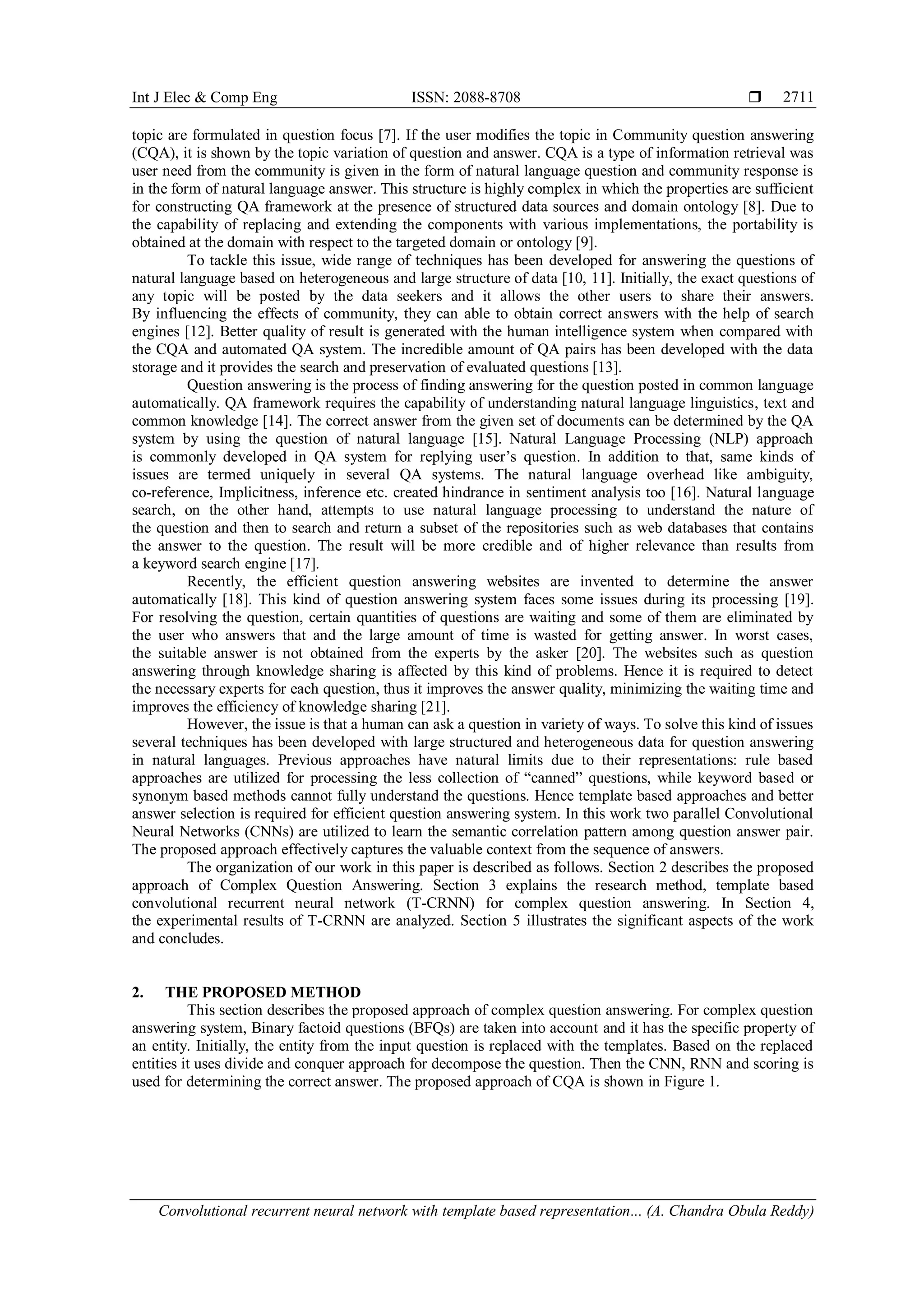 Int J Elec & Comp Eng ISSN: 2088-8708 
Convolutional recurrent neural network with template based representation... (A. Chandra Obula Reddy)
2711
topic are formulated in question focus [7]. If the user modifies the topic in Community question answering
(CQA), it is shown by the topic variation of question and answer. CQA is a type of information retrieval was
user need from the community is given in the form of natural language question and community response is
in the form of natural language answer. This structure is highly complex in which the properties are sufficient
for constructing QA framework at the presence of structured data sources and domain ontology [8]. Due to
the capability of replacing and extending the components with various implementations, the portability is
obtained at the domain with respect to the targeted domain or ontology [9].
To tackle this issue, wide range of techniques has been developed for answering the questions of
natural language based on heterogeneous and large structure of data [10, 11]. Initially, the exact questions of
any topic will be posted by the data seekers and it allows the other users to share their answers.
By influencing the effects of community, they can able to obtain correct answers with the help of search
engines [12]. Better quality of result is generated with the human intelligence system when compared with
the CQA and automated QA system. The incredible amount of QA pairs has been developed with the data
storage and it provides the search and preservation of evaluated questions [13].
Question answering is the process of finding answering for the question posted in common language
automatically. QA framework requires the capability of understanding natural language linguistics, text and
common knowledge [14]. The correct answer from the given set of documents can be determined by the QA
system by using the question of natural language [15]. Natural Language Processing (NLP) approach
is commonly developed in QA system for replying user’s question. In addition to that, same kinds of
issues are termed uniquely in several QA systems. The natural language overhead like ambiguity,
co-reference, Implicitness, inference etc. created hindrance in sentiment analysis too [16]. Natural language
search, on the other hand, attempts to use natural language processing to understand the nature of
the question and then to search and return a subset of the repositories such as web databases that contains
the answer to the question. The result will be more credible and of higher relevance than results from
a keyword search engine [17].
Recently, the efficient question answering websites are invented to determine the answer
automatically [18]. This kind of question answering system faces some issues during its processing [19].
For resolving the question, certain quantities of questions are waiting and some of them are eliminated by
the user who answers that and the large amount of time is wasted for getting answer. In worst cases,
the suitable answer is not obtained from the experts by the asker [20]. The websites such as question
answering through knowledge sharing is affected by this kind of problems. Hence it is required to detect
the necessary experts for each question, thus it improves the answer quality, minimizing the waiting time and
improves the efficiency of knowledge sharing [21].
However, the issue is that a human can ask a question in variety of ways. To solve this kind of issues
several techniques has been developed with large structured and heterogeneous data for question answering
in natural languages. Previous approaches have natural limits due to their representations: rule based
approaches are utilized for processing the less collection of “canned” questions, while keyword based or
synonym based methods cannot fully understand the questions. Hence template based approaches and better
answer selection is required for efficient question answering system. In this work two parallel Convolutional
Neural Networks (CNNs) are utilized to learn the semantic correlation pattern among question answer pair.
The proposed approach effectively captures the valuable context from the sequence of answers.
The organization of our work in this paper is described as follows. Section 2 describes the proposed
approach of Complex Question Answering. Section 3 explains the research method, template based
convolutional recurrent neural network (T-CRNN) for complex question answering. In Section 4,
the experimental results of T-CRNN are analyzed. Section 5 illustrates the significant aspects of the work
and concludes.
2. THE PROPOSED METHOD
This section describes the proposed approach of complex question answering. For complex question
answering system, Binary factoid questions (BFQs) are taken into account and it has the specific property of
an entity. Initially, the entity from the input question is replaced with the templates. Based on the replaced
entities it uses divide and conquer approach for decompose the question. Then the CNN, RNN and scoring is
used for determining the correct answer. The proposed approach of CQA is shown in Figure 1.
 