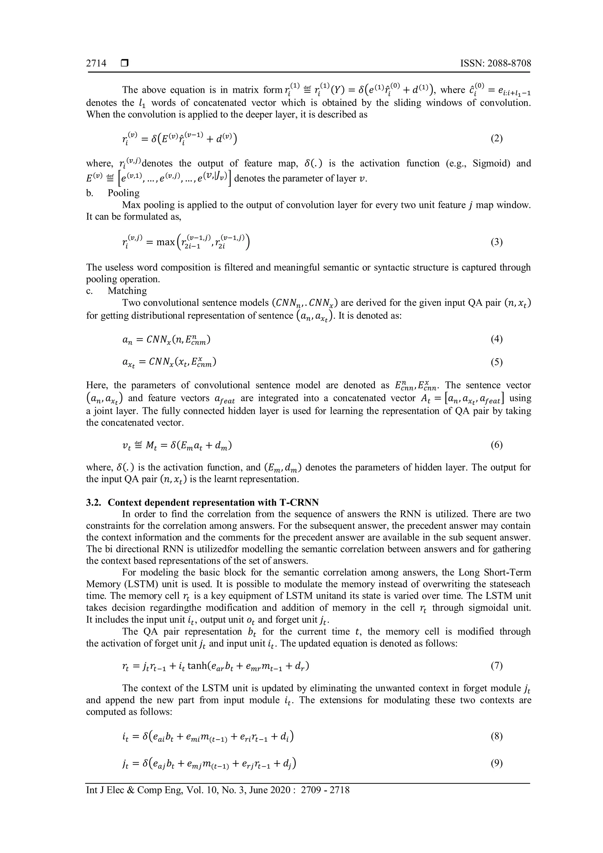  ISSN: 2088-8708
Int J Elec & Comp Eng, Vol. 10, No. 3, June 2020 : 2709 - 2718
2714
The above equation is in matrix form 𝑟𝑖
(1)
≝ 𝑟𝑖
(1)
(𝑌) = 𝛿(𝑒(1)
𝑟̂𝑖
(0)
+ 𝑑(1)), where 𝑐̂𝑖
(0)
= 𝑒𝑖:𝑖+𝑙1−1
denotes the 𝑙1 words of concatenated vector which is obtained by the sliding windows of convolution.
When the convolution is applied to the deeper layer, it is described as
𝑟𝑖
(𝑣)
= 𝛿(𝐸(𝑣)
𝑟̂𝑖
(𝑣−1)
+ 𝑑(𝑣)
) (2)
where, 𝑟𝑖
(𝑣,𝑗)
denotes the output of feature map, 𝛿(. ) is the activation function (e.g., Sigmoid) and
𝐸(𝑣)
≝ [𝑒(𝑣,1)
, … , 𝑒(𝑣,𝑗)
, … , 𝑒( 𝑣,| 𝐽𝑣)] denotes the parameter of layer 𝑣.
b. Pooling
Max pooling is applied to the output of convolution layer for every two unit feature 𝑗 map window.
It can be formulated as,
𝑟𝑖
(𝑣,𝑗)
= max(𝑟2𝑖−1
(𝑣−1,𝑗)
, 𝑟2𝑖
(𝑣−1,𝑗)
) (3)
The useless word composition is filtered and meaningful semantic or syntactic structure is captured through
pooling operation.
c. Matching
Two convolutional sentence models (𝐶𝑁𝑁 𝑛,. 𝐶𝑁𝑁𝑥) are derived for the given input QA pair (𝑛, 𝑥𝑡)
for getting distributional representation of sentence (𝑎 𝑛, 𝑎 𝑥 𝑡
). It is denoted as:
𝑎 𝑛 = 𝐶𝑁𝑁𝑥(𝑛, 𝐸𝑐𝑛𝑚
𝑛 ) (4)
𝑎 𝑥 𝑡
= 𝐶𝑁𝑁𝑥(𝑥𝑡, 𝐸𝑐𝑛𝑚
𝑥 ) (5)
Here, the parameters of convolutional sentence model are denoted as 𝐸𝑐𝑛𝑛
𝑛
, 𝐸𝑐𝑛𝑛
𝑥
. The sentence vector
(𝑎 𝑛, 𝑎 𝑥 𝑡
) and feature vectors 𝑎 𝑓𝑒𝑎𝑡 are integrated into a concatenated vector 𝐴 𝑡 = [𝑎 𝑛, 𝑎 𝑥 𝑡
, 𝑎 𝑓𝑒𝑎𝑡] using
a joint layer. The fully connected hidden layer is used for learning the representation of QA pair by taking
the concatenated vector.
𝑣 𝑡 ≝ 𝑀𝑡 = 𝛿(𝐸 𝑚 𝑎𝑡 + 𝑑 𝑚) (6)
where, 𝛿(. ) is the activation function, and (𝐸 𝑚, 𝑑 𝑚) denotes the parameters of hidden layer. The output for
the input QA pair (𝑛, 𝑥𝑡) is the learnt representation.
3.2. Context dependent representation with T-CRNN
In order to find the correlation from the sequence of answers the RNN is utilized. There are two
constraints for the correlation among answers. For the subsequent answer, the precedent answer may contain
the context information and the comments for the precedent answer are available in the sub sequent answer.
The bi directional RNN is utilizedfor modelling the semantic correlation between answers and for gathering
the context based representations of the set of answers.
For modeling the basic block for the semantic correlation among answers, the Long Short-Term
Memory (LSTM) unit is used. It is possible to modulate the memory instead of overwriting the stateseach
time. The memory cell 𝑟𝑡 is a key equipment of LSTM unitand its state is varied over time. The LSTM unit
takes decision regardingthe modification and addition of memory in the cell 𝑟𝑡 through sigmoidal unit.
It includes the input unit 𝑖𝑡, output unit 𝑜𝑡 and forget unit 𝑗𝑡.
The QA pair representation 𝑏𝑡 for the current time 𝑡, the memory cell is modified through
the activation of forget unit 𝑗𝑡 and input unit 𝑖𝑡. The updated equation is denoted as follows:
𝑟𝑡 = 𝑗𝑡 𝑟𝑡−1 + 𝑖𝑡 tanh(𝑒 𝑎𝑟 𝑏𝑡 + 𝑒 𝑚𝑟 𝑚𝑡−1 + 𝑑 𝑟) (7)
The context of the LSTM unit is updated by eliminating the unwanted context in forget module 𝑗𝑡
and append the new part from input module 𝑖𝑡. The extensions for modulating these two contexts are
computed as follows:
𝑖𝑡 = 𝛿(𝑒 𝑎𝑖 𝑏𝑡 + 𝑒 𝑚𝑖 𝑚(𝑡−1) + 𝑒 𝑟𝑖 𝑟𝑡−1 + 𝑑𝑖) (8)
𝑗𝑡 = 𝛿(𝑒 𝑎𝑗 𝑏𝑡 + 𝑒 𝑚𝑗 𝑚(𝑡−1) + 𝑒 𝑟𝑗 𝑟𝑡−1 + 𝑑𝑗) (9)
 
