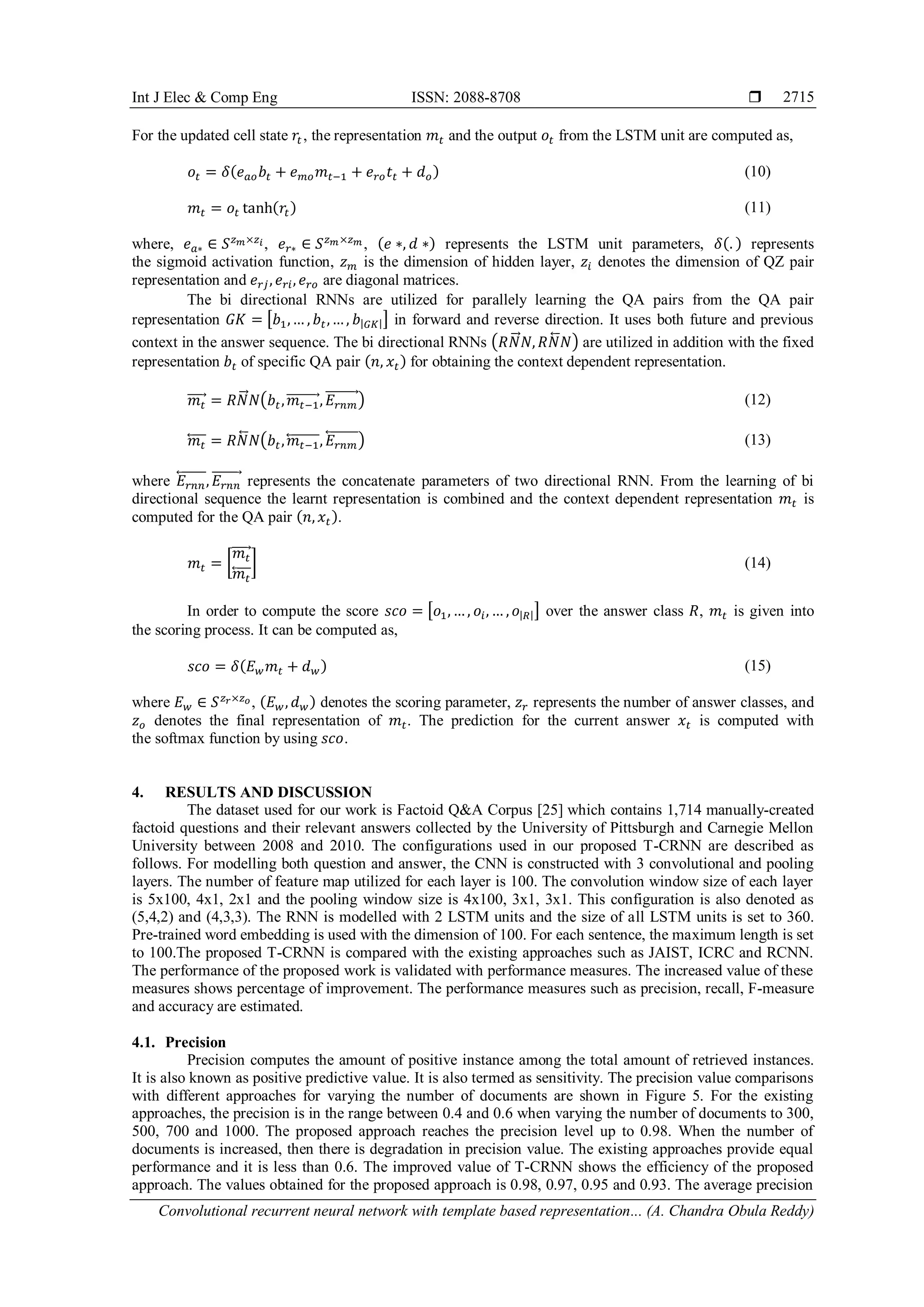 Int J Elec & Comp Eng ISSN: 2088-8708 
Convolutional recurrent neural network with template based representation... (A. Chandra Obula Reddy)
2715
For the updated cell state 𝑟𝑡, the representation 𝑚𝑡 and the output 𝑜𝑡 from the LSTM unit are computed as,
𝑜𝑡 = 𝛿(𝑒 𝑎𝑜 𝑏𝑡 + 𝑒 𝑚𝑜 𝑚 𝑡−1 + 𝑒 𝑟𝑜 𝑡𝑡 + 𝑑 𝑜) (10)
𝑚𝑡 = 𝑜𝑡 tanh(𝑟𝑡) (11)
where, 𝑒 𝑎∗ ∈ 𝑆 𝑧 𝑚×𝑧𝑖, 𝑒 𝑟∗ ∈ 𝑆 𝑧 𝑚×𝑧 𝑚 , (𝑒 ∗, 𝑑 ∗) represents the LSTM unit parameters, 𝛿(. ) represents
the sigmoid activation function, 𝑧 𝑚 is the dimension of hidden layer, 𝑧𝑖 denotes the dimension of QZ pair
representation and 𝑒 𝑟𝑗, 𝑒 𝑟𝑖, 𝑒 𝑟𝑜 are diagonal matrices.
The bi directional RNNs are utilized for parallely learning the QA pairs from the QA pair
representation 𝐺𝐾 = [𝑏1,… , 𝑏𝑡,… , 𝑏|𝐺𝐾|] in forward and reverse direction. It uses both future and previous
context in the answer sequence. The bi directional RNNs (𝑅𝑁⃗⃗ 𝑁, 𝑅𝑁⃖⃗⃗ 𝑁) are utilized in addition with the fixed
representation 𝑏𝑡 of specific QA pair (𝑛, 𝑥𝑡) for obtaining the context dependent representation.
𝑚𝑡⃗⃗⃗⃗⃗ = 𝑅𝑁⃗⃗ 𝑁(𝑏𝑡, 𝑚𝑡−1⃗⃗⃗⃗⃗⃗⃗⃗⃗ , 𝐸𝑟𝑛𝑚
⃗⃗⃗⃗⃗⃗⃗⃗⃗ ) (12)
𝑚𝑡⃖⃗⃗⃗⃗⃗ = 𝑅𝑁⃖⃗⃗ 𝑁(𝑏𝑡, 𝑚𝑡−1⃖⃗⃗⃗⃗⃗⃗⃗⃗⃗, 𝐸𝑟𝑛𝑚
⃖⃗⃗⃗⃗⃗⃗⃗⃗⃗) (13)
where 𝐸𝑟𝑛𝑛
⃖⃗⃗⃗⃗⃗⃗⃗⃗, 𝐸𝑟𝑛𝑛
⃗⃗⃗⃗⃗⃗⃗⃗ represents the concatenate parameters of two directional RNN. From the learning of bi
directional sequence the learnt representation is combined and the context dependent representation 𝑚𝑡 is
computed for the QA pair (𝑛, 𝑥𝑡).
𝑚𝑡 = [
𝑚𝑡⃗⃗⃗⃗⃗
𝑚𝑡⃖⃗⃗⃗⃗⃗
] (14)
In order to compute the score 𝑠𝑐𝑜 = [𝑜1, … , 𝑜𝑖, … , 𝑜|𝑅|] over the answer class 𝑅, 𝑚𝑡 is given into
the scoring process. It can be computed as,
𝑠𝑐𝑜 = 𝛿(𝐸 𝑤 𝑚𝑡 + 𝑑 𝑤) (15)
where 𝐸 𝑤 ∈ 𝑆 𝑧 𝑟×𝑧 𝑜, (𝐸 𝑤, 𝑑 𝑤) denotes the scoring parameter, 𝑧 𝑟 represents the number of answer classes, and
𝑧 𝑜 denotes the final representation of 𝑚𝑡. The prediction for the current answer 𝑥𝑡 is computed with
the softmax function by using 𝑠𝑐𝑜.
4. RESULTS AND DISCUSSION
The dataset used for our work is Factoid Q&A Corpus [25] which contains 1,714 manually-created
factoid questions and their relevant answers collected by the University of Pittsburgh and Carnegie Mellon
University between 2008 and 2010. The configurations used in our proposed T-CRNN are described as
follows. For modelling both question and answer, the CNN is constructed with 3 convolutional and pooling
layers. The number of feature map utilized for each layer is 100. The convolution window size of each layer
is 5x100, 4x1, 2x1 and the pooling window size is 4x100, 3x1, 3x1. This configuration is also denoted as
(5,4,2) and (4,3,3). The RNN is modelled with 2 LSTM units and the size of all LSTM units is set to 360.
Pre-trained word embedding is used with the dimension of 100. For each sentence, the maximum length is set
to 100.The proposed T-CRNN is compared with the existing approaches such as JAIST, ICRC and RCNN.
The performance of the proposed work is validated with performance measures. The increased value of these
measures shows percentage of improvement. The performance measures such as precision, recall, F-measure
and accuracy are estimated.
4.1. Precision
Precision computes the amount of positive instance among the total amount of retrieved instances.
It is also known as positive predictive value. It is also termed as sensitivity. The precision value comparisons
with different approaches for varying the number of documents are shown in Figure 5. For the existing
approaches, the precision is in the range between 0.4 and 0.6 when varying the number of documents to 300,
500, 700 and 1000. The proposed approach reaches the precision level up to 0.98. When the number of
documents is increased, then there is degradation in precision value. The existing approaches provide equal
performance and it is less than 0.6. The improved value of T-CRNN shows the efficiency of the proposed
approach. The values obtained for the proposed approach is 0.98, 0.97, 0.95 and 0.93. The average precision
 